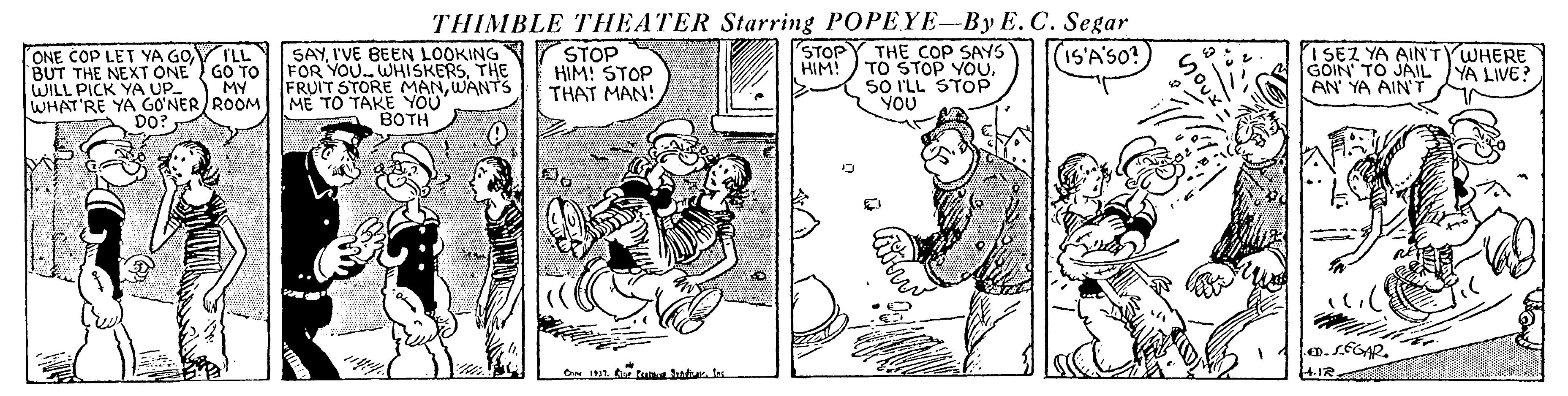Illustration OCR: THIMBLE THEATER Starring POPEYE-By E.C. Segar STOP SAYI'VE BEEN LOOKING FOR YOU.WHISKERSTHE FRUIT STORE MANWANTS ME TO TAKE YOU BOTH THE COP SAYS HIM! TO STOP YOU. SO ILL STOP YOU (IS'A'SO? ONE COP LET YA GO BUT THE NEXT ONE GO TO WILL PICK YA UP WHAT'RE YA GO'NER ROOM DO? STOP HIM! STOP THAT MAN! ISEZ YA AINTYWHERE GOIN' TO JAIL AN' YA AIN'T ILL YA LIVE? MY Cr 1 t tuka atales THIMBLE THEATER Starring POPEYE-By E.C. Segar STOP SAYI'VE BEEN LOOKING FOR YOU.WHISKERSTHE FRUIT STORE MANWANTS ME TO TAKE YOU BOTH THE COP SAYS HIM! TO STOP YOU. SO ILL STOP YOU (IS'A'SO? ONE COP LET YA GO BUT THE NEXT ONE GO TO WILL PICK YA UP WHAT'RE YA GO'NER ROOM DO? STOP HIM! STOP THAT MAN! ISEZ YA AINTYWHERE GOIN' TO JAIL AN' YA AIN'T ILL YA LIVE? MY Cr 1 t tuka ata