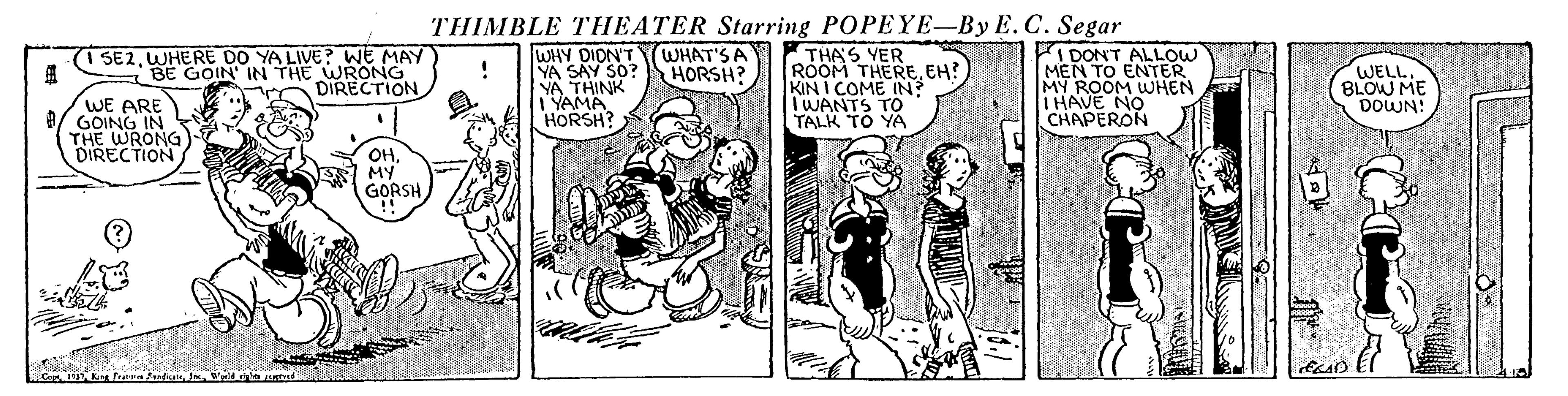 Illustration OCR: THIMBLE THEATER Starring POPEYE-By E. C. Segar WHY DION'T YA SAY SO? YA THINK I'YAMA HORSH? THAS YER ROOM THEREEH? KIN I COME IN? TWANTS TO TALK TO YA I DON'T ALLOW MEN TO ENTER MY ROOM WHEN I HAVE NO CHAPERON 1 SE2WHERE DO YA LIVE? WE MAY BE GOIN' IN THE ECTION WHAT'S A HORSH? WELLBLOW ME DOWN! WE ARE 8/ GOING IN THE WRONG) DIRECTION OHMY GORSH THIMBLE THEATER Starring POPEYE-By E. C. Segar WHY DION'T YA SAY SO? YA THINK I'YAMA HORSH? THAS YER ROOM THEREEH? KIN I COME IN? TWANTS TO TALK TO YA I DON'T ALLOW MEN TO ENTER MY ROOM WHEN I HAVE NO CHAPERON 1 SE2WHERE DO YA LIVE? WE MAY BE GOIN' IN THE ECTION WHAT'S A HORSH? WELLBLOW ME DOWN! WE ARE 8/ GOING IN THE WRONG) DIRECTION OHMY GORSH
