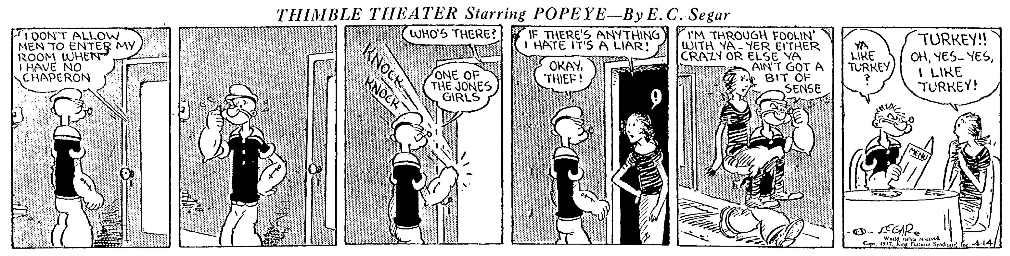 Parallel OCR: THIMBLE THEATER Starring POPEYE-By E.C. Segar WHO'S THERE? 1DONT ALLOW MEN TO ROOM WHENER MY IF THERE'S ANYTHING HATE IT'S A LIAR: I'M THROUGH FOOLIN' WITH YA- YER EITHER CRAZY OR ELSE YA AIN'T GOT A BIT OF SENSE YA LIKE TURKEY TURKEY!! OHI LIKE TURKEY! I HAVE NO CHAPERON OKAY. THI?F! ONE OF THE JONES GIRLS KNOCR 0- CAR. KNOCK THIMBLE THEATER Starring POPEYE-By E.C. Segar WHO'S THERE? 1DONT ALLOW MEN TO ROOM WHENER MY IF THERE'S ANYTHING HATE IT'S A LIAR: I'M THROUGH FOOLIN' WITH YA- YER EITHER CRAZY OR ELSE YA AIN'T GOT A BIT OF SENSE YA LIKE TURKEY TURKEY!! OHYES- YESI LIKE TURKEY! I HAVE NO CHAPERON OKAY. THI?F! ONE OF THE JONES GIRLS KNOCR 0- CAR. KNOCK