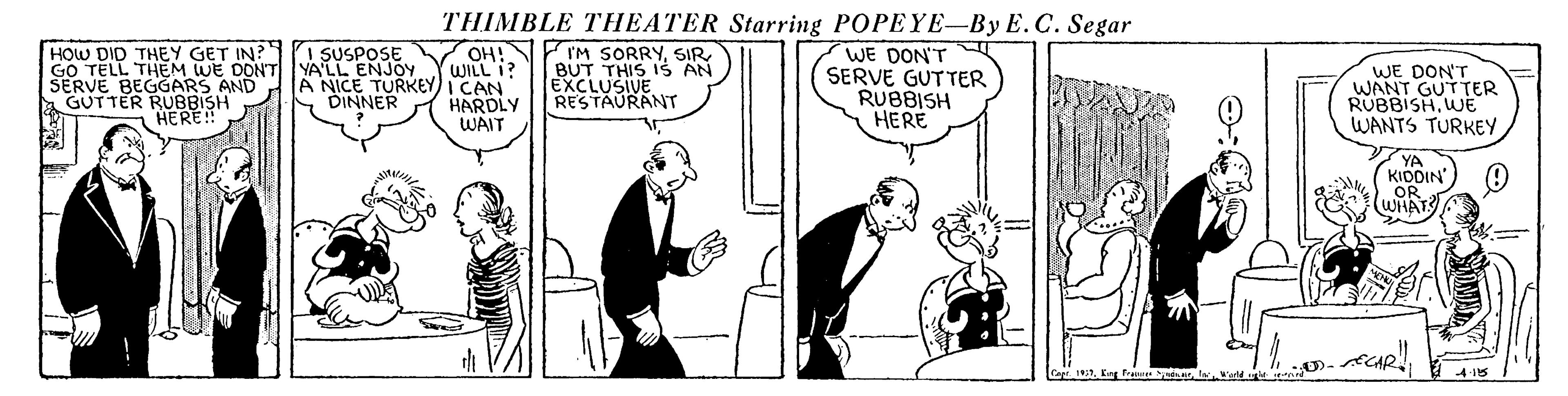 Parallel OCR: HOW DID THEY GET IN? GO TELL THEM WE DONT YALL ENJOY SERVE BEGGARS AND GUTTER RUBBISH THIMBLE THEATER Starring POPEYE-By E.C. Segar OH!N 'M SORRYSIR WILL I? WE DON'T SERVE GUTTER RUBBISH HERE I SUSPOSE BUT THIS 1S AN EXCLUSIVE. RESTAURANT WE DON'T WANT GUTTER RUBBISHWE WANTS TURKEY A NICE TURKEY) I CAN DINNER HERE! HARDLY WAIT YA KIDDIN'OR (WHAT HOW DID THEY GET IN? GO TELL THEM WE DONT YALL ENJOY SERVE BEGGARS AND GUTTER RUBBISH THIMBLE THEATER Starring POPEYE-By E.C. Segar OH!N 'M SORRYSIR WILL I? WE DON'T SERVE GUTTER RUBBISH HERE I SUSPOSE BUT THIS 1S AN EXCLUSIVE. RESTAURANT WE DON'T WANT GUTTER RUBBISHWE WANTS TURKEY A NICE TURKEY) I CAN DINNER HERE! HARDLY WAIT YA KIDDIN'OR (WHAT