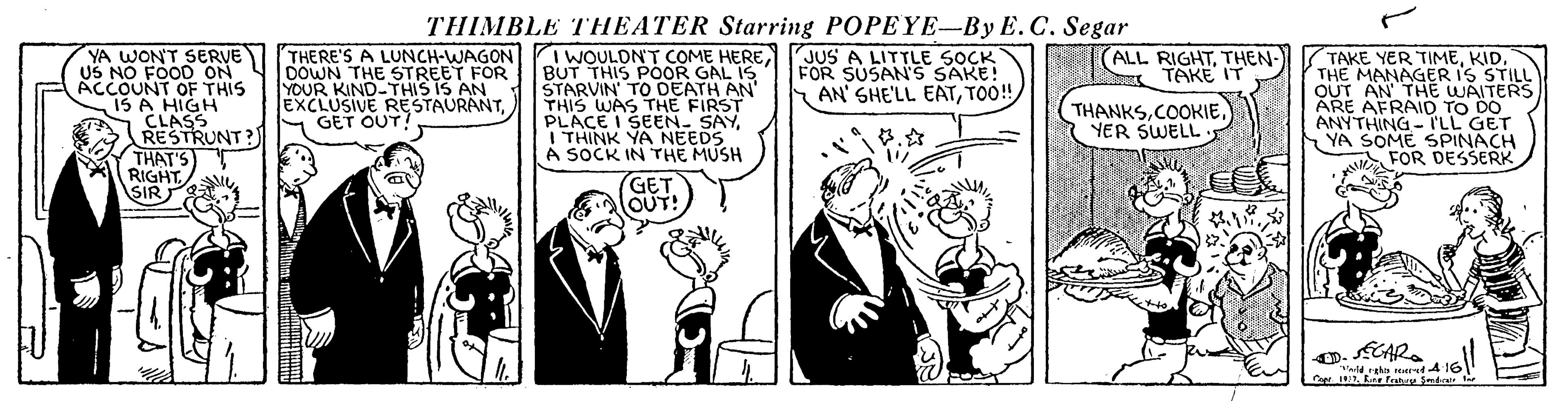 Art OCR: THIMBLE THEATER Starring POPEYE-By E. C. Segar YA WONT SERVE US NO FOOD ON ACCOUNT OF THIS 15 A HIGH CLASS RESTRUNT?) THERE'S A LUNCH-WAGONI WOULONT COME HEREJUSA LITTLE SOÇK BUT THIS POOR TAKE YER TIMEKID. THE MANAGER IS STILL OUT AN THE WAITERS ARE AFRAID TO DO ANYTHING- ILL GET SOME SPINACH FOR DESSERK ALL RIGHTTHEN- TAKE IT DOWN THE STREET FOR YOUR KIND-THIS IS AN EXCLUSIVE RESTAURANTGET OUT! STARVIN' TO DEATH AN THIS WAS THE FIRST PLACE I SEEN. SAYI THINK YA NEEDS A SOCK IN rHE MUSH FOR SUSAN'S SAKE! AN' SHE'LL EATTOO! THANKSYER SWELL THAT'S) RIGHT SIR FCAR. ??? THIMBLE THEATER Starring POPEYE-By E. C. Segar YA WONT SERVE US NO FOOD ON ACCOUNT OF THIS 15 A HIGH CLASS RESTRUNT?) THERE'S A LUNCH-WAGONI WOULONT COME HEREJUSA LITTLE SOÇK BUT THIS POOR TAKE YER TIMEKID. THE MANAGER IS STILL OUT AN THE WAITERS ARE AFRAID TO DO ANYTHING- ILL GET SOME SPINACH FOR DESSERK ALL RIGHTTHEN- TAKE IT DOWN THE STREET FOR YOUR KIND-THIS IS AN EXCLUSIVE RESTAURANTGET OUT! STARVIN' TO DEATH AN THIS WAS THE FIRST PLACE I SEEN. SAYI THINK YA NEEDS A SOCK IN rHE MUSH FOR SUSAN'S SAKE! AN' SHE'LL EATTOO! THANKSYER SWELL THAT'S) RIGHT SIR FCAR. ???