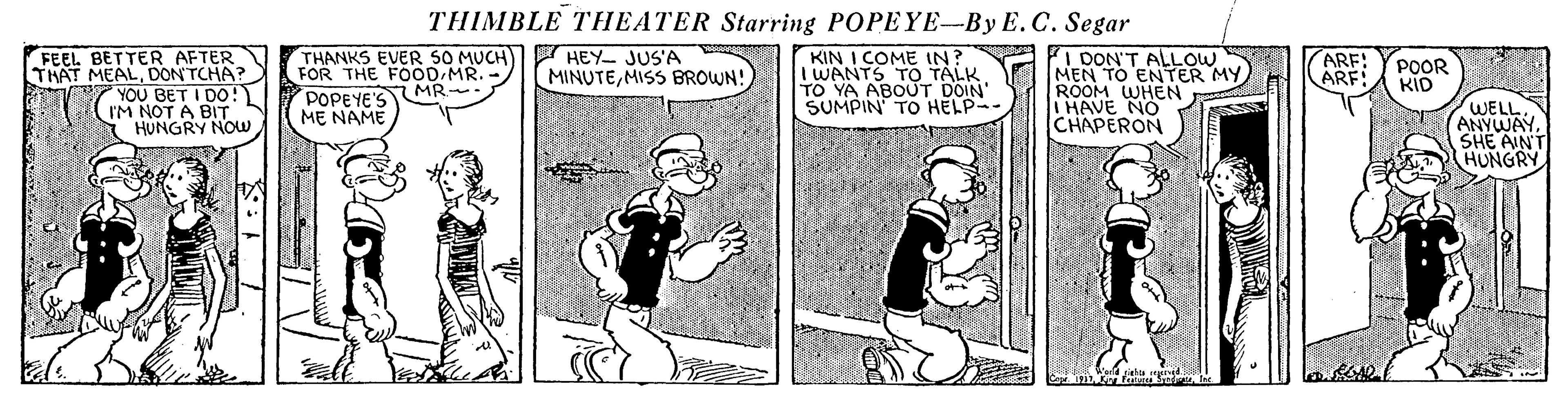 Parallel OCR: THIMBLE THEATER Starring POPEYE-By E.C. Segar THANKS EVER SO MUCH FOR THE FOOD MR. MR. POPEYE'S M? NAME PA I DON'T ALLOW MEN TO ENTER MY ROOM WHEN I HAVE NO CHAPERON FEEL BETTER AFTER THAT MEALDON'TCHA? YOU BET I DO! IM NOT A BIT HUNGRY NOw HEY JUS'A MINUTEMISS BROWN! KIN I COME IN? I WANTS TO TALK TO YA ABOUT DOIN' SUMPIN TO HELP- ARF: ARF POOR KID WELL. ANYWAY SHE AINT HUNGRY THIMBLE THEATER Starring POPEYE-By E.C. Segar THANKS EVER SO MUCH FOR THE FOOD MR. MR. POPEYE'S M? NAME PA I DON'T ALLOW MEN TO ENTER MY ROOM WHEN I HAVE NO CHAPERON FEEL BETTER AFTER THAT MEALDON'TCHA? YOU BET I DO! IM NOT A BIT HUNGRY NOw HEY JUS'A MINUTEMISS BROWN! KIN I COME IN? I WANTS TO TALK TO YA ABOUT DOIN' SUMPIN TO HELP- ARF: ARF POOR KID WELL. ANYWAY SHE AINT HUNGRY