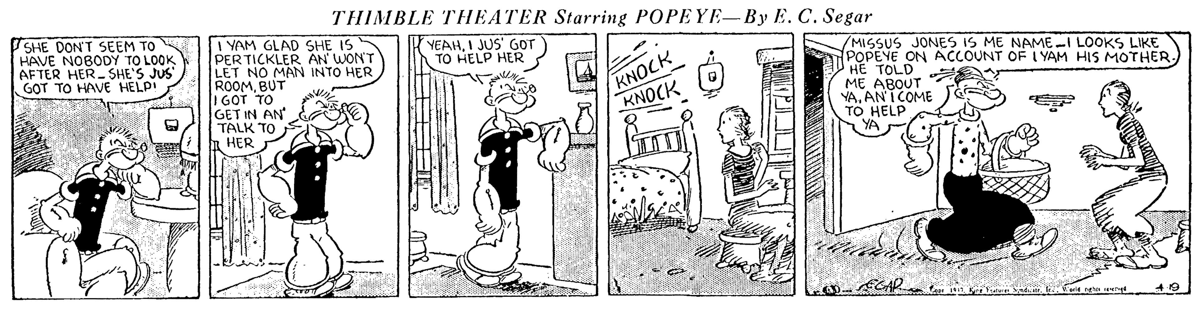 Drawing OCR: THIMBLE THEATER Starring POPEYE-By E. C. Segar SHE DON'T SEEM TO HAVE NOBODY TO LOOK AFTER HER SHE'S JUS G?T TO HAVE HELP! I YAM GLAD SHE IS PERTICKLER AN WONT LET NO MAN INTO HER ROOMBUT I GOT TO GET IN AN TALK TO HER YEAHI JUS' GOT TO HELP HER KNOCK KNOCK /MISSUS JONES IS ME NAME-I LOOKS LIKE POPEYE ON ACCOUNT OF I YAM HIS MOTHER. HE TOLD ME ABOUT YAAN I COME TO HELP THIMBLE THEATER Starring POPEYE-By E. C. Segar SHE DON'T SEEM TO HAVE NOBODY TO LOOK AFTER HER SHE'S JUS G?T TO HAVE HELP! I YAM GLAD SHE IS PERTICKLER AN WONT LET NO MAN INTO HER ROOMBUT I GOT TO GET IN AN TALK TO HER YEAHI JUS' GOT TO HELP HER KNOCK KNOCK /MISSUS JONES IS ME NAME-I LOOKS LIKE POPEYE ON ACCOUNT OF I YAM HIS MOTHER. HE TOLD ME ABOUT YAAN I COME TO HELP