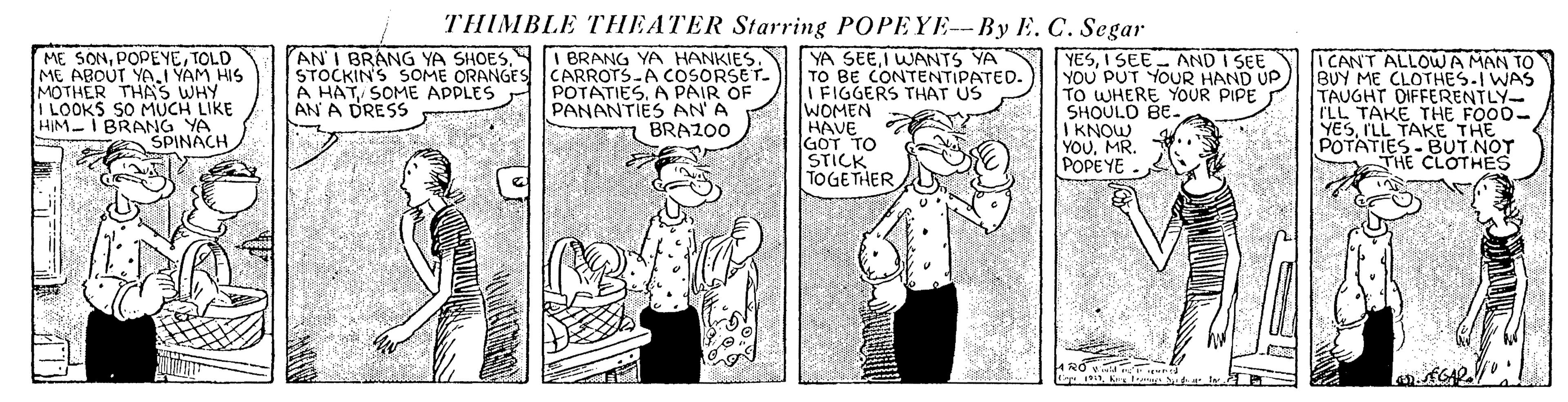 Illustration OCR: THIMBLE THEATER Starring POPEYE-- By E. C. Segar ME SONTOLD ME ABOUT YAI YAM HIS MOTHER THAS WHY ILOOKS SO MUCH LIKE HIM I BRANG YA SPINACH AN I BRANG YA SHOESI BRANG YA HANKIES. STOCKIN'S SOME ORANGES CARROTS-A COSORSET. POTATIESA PAIR OF PANANTIES AN A BRAZ00 YA SEEI WANTS YA TO BE CONTENTIPATED. I FIGGERS THAT US WOMEN HAVE GOT TO STICK TOGETHER YESI SEE - AND I SEE YOU PUT YOUR HAND UP TO WHERE YOUR PIPE SHOULO BE- I KNOW YOUMR. POPEYE ICANT ALLOWA MAN TO BUY ME CLOTHES.I WAS TAUGHT DIFFERENTLY- ILL TAKE THE FOO0- YESILL TAKE THE POTATIES-BUT NO THE A HATSOME APPLES AN A DRESS THIMBLE THEATER Starring POPEYE-- By E. C. Segar ME SONTOLD ME ABOUT YAI YAM HIS MOTHER THAS WHY ILOOKS SO MUCH LIKE HIM I BRANG YA SPINACH AN I BRANG YA SHOESI BRANG YA HANKIES. STOCKIN'S SOME ORANGES CARROTS-A COSORSET. POTATIESA PAIR OF PANANTIES AN A BRAZ00 YA SEEI WANTS YA TO BE CONTENTIPATED. I FIGGERS THAT US WOMEN HAVE GOT TO STICK TOGETHER YESI SEE - AND I SEE YOU PUT YOUR HAND UP TO WHERE YOUR PIPE SHOULO BE- I KNOW YOUMR. POPEYE ICANT ALLOWA MAN TO BUY ME CLOTHES.I WAS TAUGHT DIFFERENTLY- ILL TAKE THE FOO0- YESILL TAKE THE POTATIES-BUT NO THE A HATSOME APPLES AN A DRESS