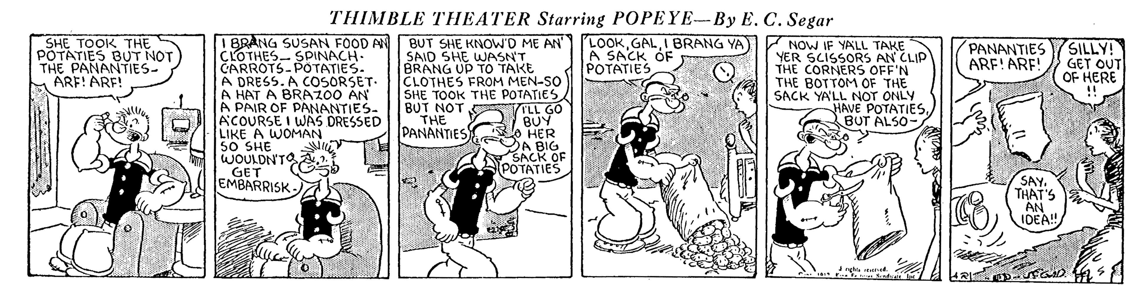 Parallel OCR: THIMBLE THEATER Starring POPEYE-By E. C. Segar I BRANG SUSAN FOOD AN CLOTHES- SPINACH. CARROTS-POTATIES. A DRESS. A COSORSET- A HAT A BRAZ00 AN A PAIR OF PANANTIES- ACOURSE I WAS DRESSED LIKE A WOMAN 50 SHE WOULDN'TO GET EMBARRISK - BUT SHE KNOWD ME AN SAID SHE WASN'T. BRANG UP TO TAKE CLOTHES FROM MEN-SO SHE TOOK THE POTATIES BUT NOT THE PANANTIES SHE TOOK THE POTATIES BUT NOT THE PANANTIES- ARE! ARE! LOOKI BRANG YA) A SACK OF POTATIES V NOW IF YALL TAKE YER SCISSORS AN CLIP THE CORNERS OFF'N THE BOTTOM OF THE SACK YA'LL NOT ONLY HAVE POTATIESBUT ALSO- PANANTIES ARF!ARF! SILLY! GET OUT OF HERE 09 11. O HER DA BIG SACK OF POTATIES BUY SAYTHAT'S AN IDEA! THIMBLE THEATER Starring POPEYE-By E. C. Segar I BRANG SUSAN FOOD AN CLOTHES- SPINACH. CARROTS-POTATIES. A DRESS. A COSORSET- A HAT A BRAZ00 AN A PAIR OF PANANTIES- ACOURSE I WAS DRESSED LIKE A WOMAN 50 SHE WOULDN'TO GET EMBARRISK - BUT SHE KNOWD ME AN SAID SHE WASN'T. BRANG UP TO TAKE CLOTHES FROM MEN-SO SHE TOOK THE POTATIES BUT NOT THE PANANTIES SHE TOOK THE POTATIES BUT NOT THE PANANTIES- ARE! ARE! LOOKI BRANG YA) A SACK OF POTATIES V NOW IF YALL TAKE YER SCISSORS AN CLIP THE CORNERS OFF'N THE BOTTOM OF THE SACK YA'LL NOT ONLY HAVE POTATIESBUT ALSO- PANANTIES ARF!ARF! SILLY! GET OUT OF HERE 09 11. O HER DA BIG SACK OF POTATIES BUY SAYTHAT'S AN IDEA!