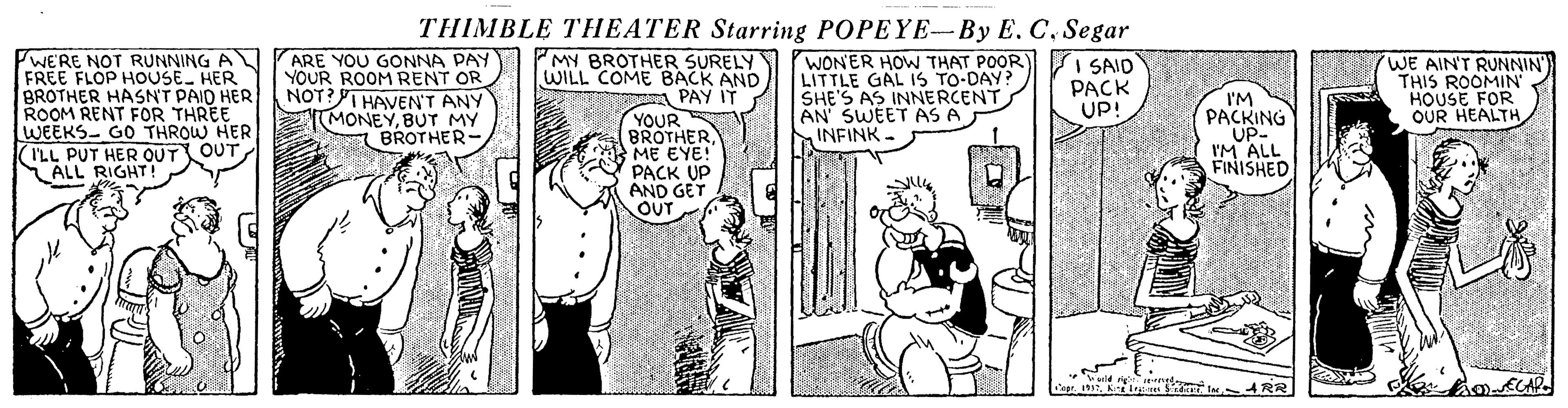 Sharing OCR: THIMBLE THEATER Starring POPEYE-By E. C. Segar WE'RE NOT RUNNING A FREE FLOP HOUSE HER BROTHER HASNT PAID HER ROOM RENT FOR THREE WEEKS- GO THROW HER ILL PUT HER OUT OUT ALL RIGHT! ARE YOU GONNA PAY YOUR ROOM RENT OR NOT?I HAVEN'T ANY MONEYBUT MY BROTHER- MY BROTHER SURELY WILL COME BACK AND PAY IT YOUR BROTHERME EYE! PACK UP AND GET OUT WON'ER HOW THAT POOR LITTLE GAL I1S TO-DAY? SHE'S AS INNERCENT AN SWEET AS A INFINK. I SAID PACK UP! (WE AIN'T RUNNIN THIS ROOMIN' HOUSE FOR OUR HEALTH I'M PACKING UP- I'M ALL FINISHED i t 4RAR wold gred- PIL THIMBLE THEATER Starring POPEYE-By E. C. Segar WE'RE NOT RUNNING A FREE FLOP HOUSE HER BROTHER HASNT PAID HER ROOM RENT FOR THREE WEEKS- GO THROW HER ILL PUT HER OUT OUT ALL RIGHT! ARE YOU GONNA PAY YOUR ROOM RENT OR NOT?I HAVEN'T ANY MONEYBUT MY BROTHER- MY BROTHER SURELY WILL COME BACK AND PAY IT YOUR BROTHERME EYE! PACK UP AND GET OUT WON'ER HOW THAT POOR LITTLE GAL I1S TO-DAY? SHE'S AS INNERCENT AN SWEET AS A INFINK. I SAID PACK UP! (WE AIN'T RUNNIN THIS ROOMIN' HOUSE FOR OUR HEALTH I'M PACKING UP- I'M ALL FINISHED i t 4RAR wold gred- PIL