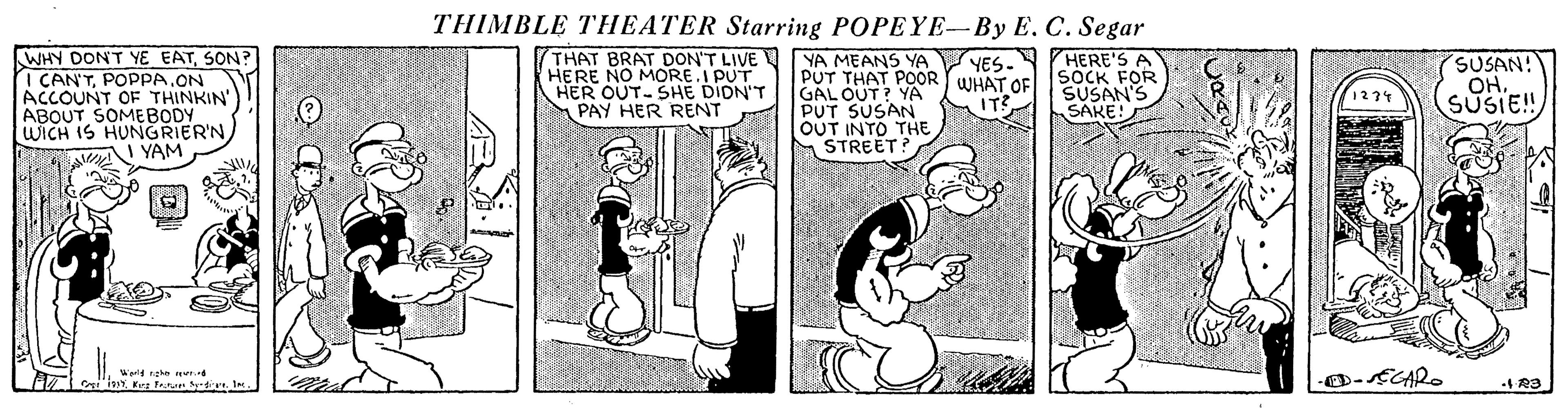 Illustration OCR: THIMBLE THEATER Starring POPEYE-By E. C. Segar WHY DONT YE EATSON? I CAN'TPOPPA.ON ACCOUNT OF THINKIN' ABOUT SOMEBODY WICH IS HUNGRIER'NYAM THAT BRAT DON'T LIVE YA MEANS YA HERE NO MORE.I PUT HER OUT-SHE DIDN'T PAY HER RENT HERE'S A SOCK FOR SUSAN'S SAKE! YES. PUT THAT POOR WHAT OF GAL OUT? YA PUT SUSAN OUT INTO THE STREET? SUSAN! OHSUSIE!! 1234 Werld nghe er THIMBLE THEATER Starring POPEYE-By E. C. Segar WHY DONT YE EATSON? I CAN'TPOPPA.ON ACCOUNT OF THINKIN' ABOUT SOMEBODY WICH IS HUNGRIER'NYAM THAT BRAT DON'T LIVE YA MEANS YA HERE NO MORE.I PUT HER OUT-SHE DIDN'T PAY HER RENT HERE'S A SOCK FOR SUSAN'S SAKE! YES. PUT THAT POOR WHAT OF GAL OUT? YA PUT SUSAN OUT INTO THE STREET? SUSAN! OHSUSIE!! 1234 Werld nghe er