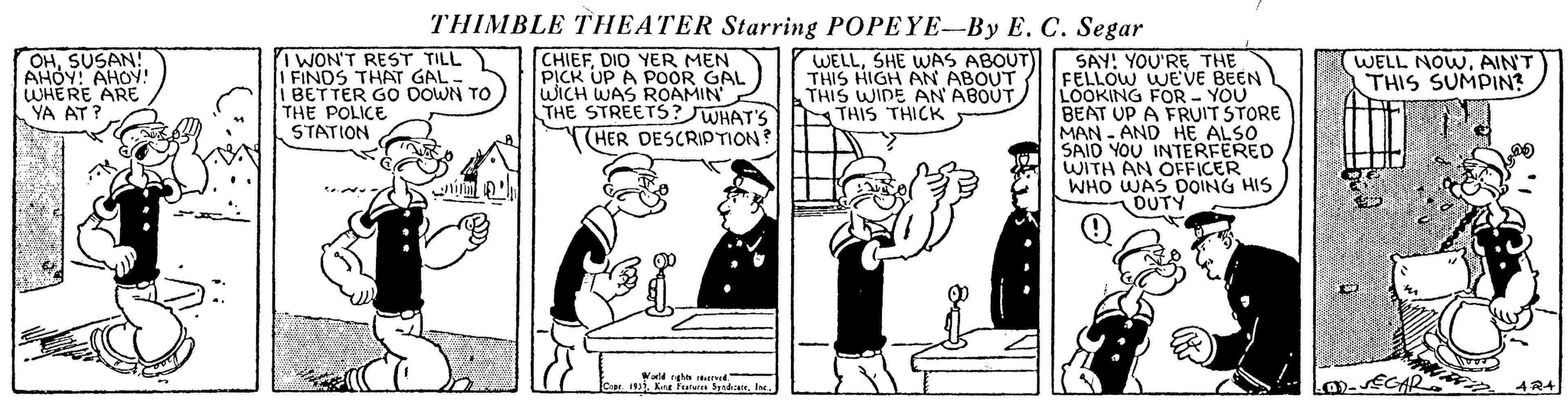Rectangle OCR: THIMBLE THEATER Starring POPEYE-By E. C. Segar OHSUSAN! AHÓY: AHOY! WHERE ARE YA AT? I WON'T REST TILL i FINDS THAT GAL- BETTER GO DOWN TO THE POLICE STATION CHIEFDID YER MEN PICK UP A POOR GAL WICH WAS ROAMIN THE STREETS?JWHAT'S WELLSHE WAS ABOUT)) SAY! YOU'RE THE WELL NOWAIN'T THIS SUMPIN? THIS HIGH AN ABOUT THIS WIDE AN ABOUT. NTHIS THICK FELLOW WEVE BEEN LOOKING FOR - YOU BEAT UP A FRUIT STORE MAN - AND HE ALSO SAID YOU INTERFERED WITH AN OFFICER WHO WAS DOING HIS OUTY HER DESCRIPTION? Vald ghn e 1929la. THIMBLE THEATER Starring POPEYE-By E. C. Segar OHSUSAN! AHÓY: AHOY! WHERE ARE YA AT? I WON'T REST TILL i FINDS THAT GAL- BETTER GO DOWN TO THE POLICE STATION CHIEFDID YER MEN PICK UP A POOR GAL WICH WAS ROAMIN THE STREETS?JWHAT'S WELLSHE WAS ABOUT)) SAY! YOU'RE THE WELL NOWAIN'T THIS SUMPIN? THIS HIGH AN ABOUT THIS WIDE AN ABOUT. NTHIS THICK FELLOW WEVE BEEN LOOKING FOR - YOU BEAT UP A FRUIT STORE MAN - AND HE ALSO SAID YOU INTERFERED WITH AN OFFICER WHO WAS DOING HIS OUTY HER DESCRIPTION? Vald ghn e 1929Kn Furan Spd