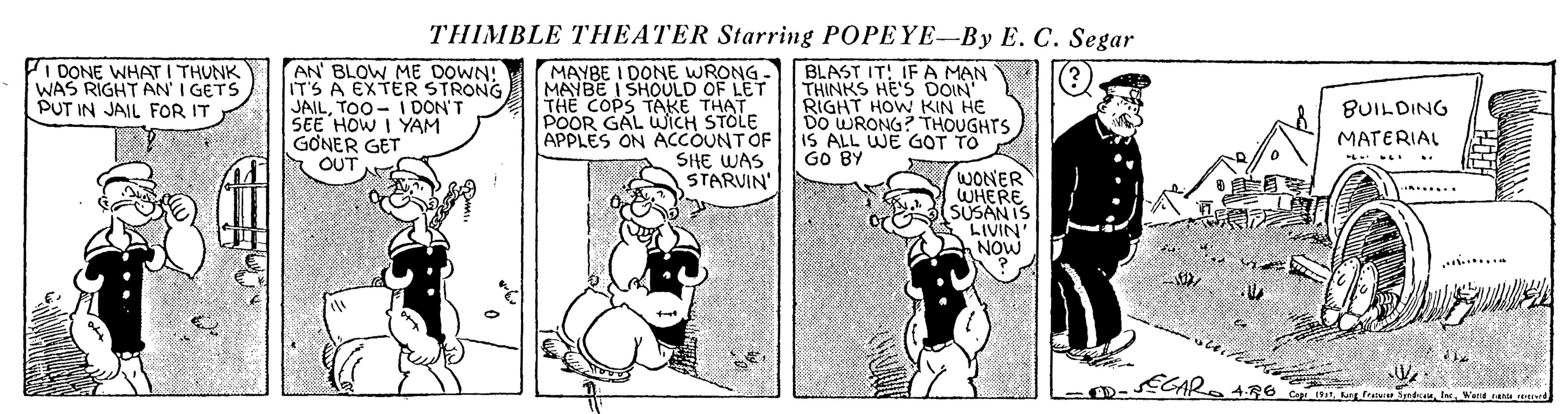 Comic book OCR: THIMBLE THEATER Starring POPEYE-By E. C. Segar I DONE WHAT I THUNK WAS RIGHT AN I GETS PUT IN JAIL FOR IT AN' BLOW ME DOWN! IT'S A EXTER STRONG JAILTOO - I DON'T SEE HOW I YAM G?NER GET OUT MAYBE I DONE WRONG- BLAST IT! IF A MAN THE COPS TAKE THAT POOR GAL WICH STOLE APPLES ON ACCOUNTOF SHE WAS STARVIN' THINKS HE'S DOIN RIGHT HOW KIN HE DO WRONG? THOUGHTS IS ALL WE GOT TO GO BY BUILDING MATERIAL WONER WHERE (SUSANIS LIVIN' NOW ? ...... ...... ECAR. 4R6 THIMBLE THEATER Starring POPEYE-By E. C. Segar I DONE WHAT I THUNK WAS RIGHT AN I GETS PUT IN JAIL FOR IT AN' BLOW ME DOWN! IT'S A EXTER STRONG JAILTOO - I DON'T SEE HOW I YAM G?NER GET OUT MAYBE I DONE WRONG- BLAST IT! IF A MAN THE COPS TAKE THAT POOR GAL WICH STOLE APPLES ON ACCOUNTOF SHE WAS STARVIN' THINKS HE'S DOIN RIGHT HOW KIN HE DO WRONG? THOUGHTS IS ALL WE GOT TO GO BY BUILDING MATERIAL WONER WHERE (SUSANIS LIVIN' NOW ? ...... ...... ECAR. 4R6