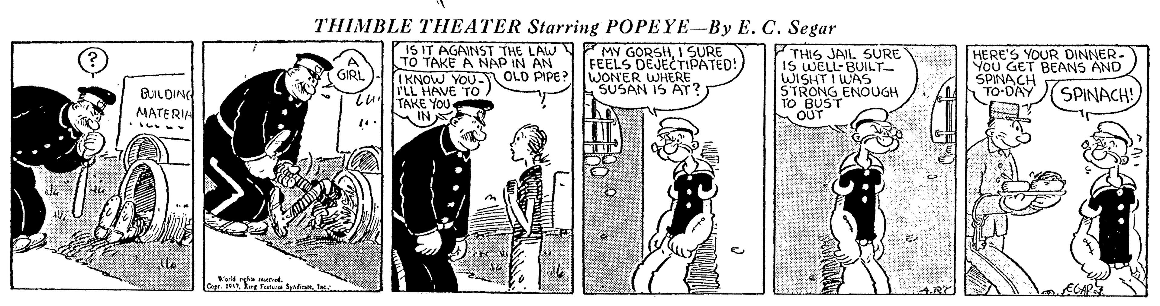 Comic book OCR: THIMBLE THEATER Starring POPEYE--By E. C. Segar IS IT AGAINSST THE LAW MY GORSHI SURE TO TAKE A NAP IN AN IKNOW YOU N OLD PIPE? ILL HAVE TO. TAKE YOU IN THIS JAIL SURE IS WELL-BUILT WISHT I WAS STRONG ENOUGH TO BUST OUT HERE'S YOUR DINNER- YOU GET BEANS AND SPINACH TO-DAY FEELS DEJECTIPATED! WON'ER WHERE SUSAN IS AT? GIRI. BUILDING MATERIA SPINACH! THIMBLE THEATER Starring POPEYE--By E. C. Segar IS IT AGAINSST THE LAW MY GORSHI SURE TO TAKE A NAP IN AN IKNOW YOU N OLD PIPE? ILL HAVE TO. TAKE YOU IN THIS JAIL SURE IS WELL-BUILT WISHT I WAS STRONG ENOUGH TO BUST OUT HERE'S YOUR DINNER- YOU GET BEANS AND SPINACH TO-DAY FEELS DEJECTIPATED! WON'ER WHERE SUSAN IS AT? GIRI. BUILDING MATERIA SPINACH!