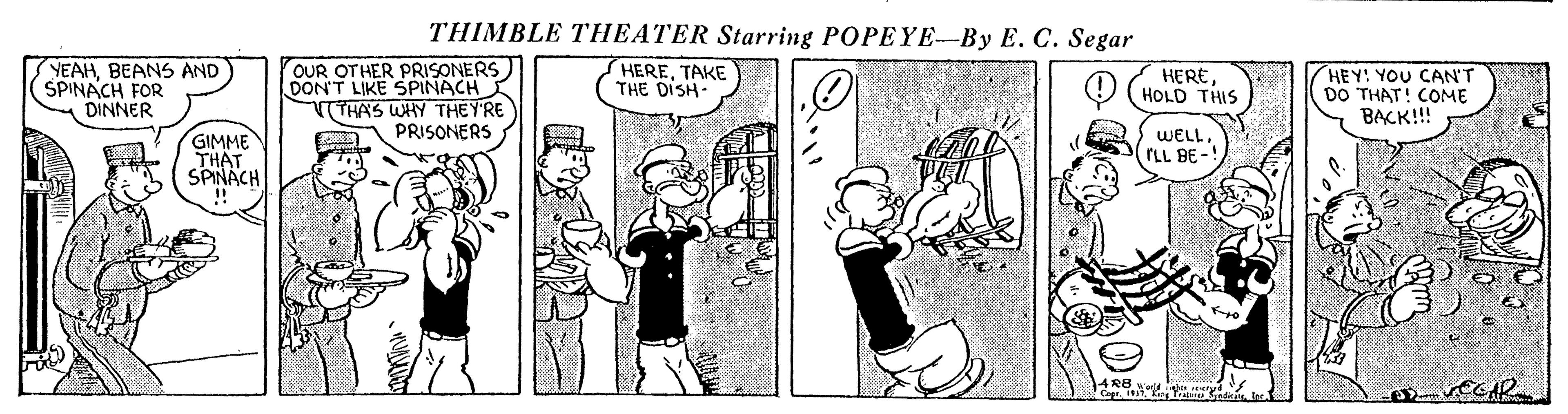 Line OCR: THIMBLE THEATER Starring POPEYE-By E. C. Segar YEAHBEANS AND ŠPINACH FOR DINNER OUR OTHER PRISONERS) DONT LIKE SPINACH VTHAS WHY THEY'RE PRISONERS HERETAKE THE DISH- HEREHOLD THIS HEY! YOU CAN'T DO THAT! COME BACK!! GIMME THAT SPINÄCH WELL. rLL BE- In THIMBLE THEATER Starring POPEYE-By E. C. Segar YEAHBEANS AND ŠPINACH FOR DINNER OUR OTHER PRISONERS) DONT LIKE SPINACH VTHAS WHY THEY'RE PRISONERS HERETAKE THE DISH- HEREHOLD THIS HEY! YOU CAN'T DO THAT! COME BACK!! GIMME THAT SPINÄCH WELL. rLL BE- In