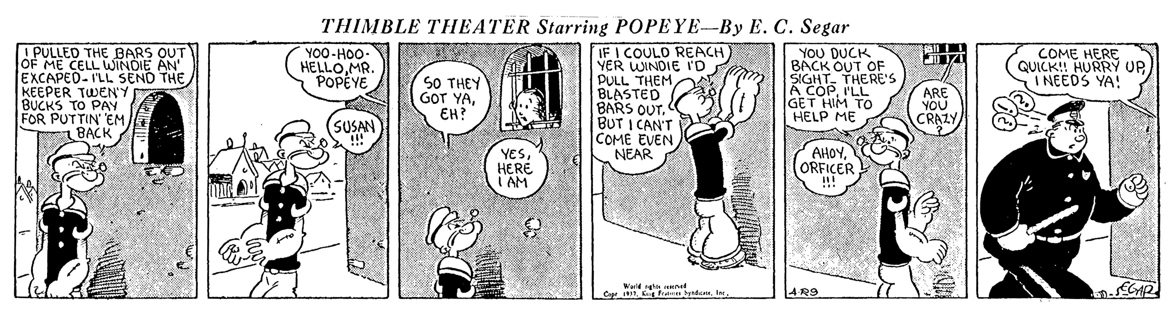 Drawing OCR: THIMBLE THEATER Starring POPEYE-By E. C. Segar ! PULLED THE BARS OUT OF ME CELL WINDIE AN' EXCAPED-I'LL SEND THE KEEPER TWEN'Y BUCKS TO PAY FOR PUTTIN' EM BACK IF I COULO REACH YER WINDIE ID PULL THEM BLASTED BARS OUT. BUT I CAN'T COME EVEN NEAR YOU DUCK BACK OUT OF SIGHTTHERE'S A COPILL GET HIM TO HELP ME YO0-HOO. HELLOMR. POPÉYE COME HERE QUICK! HURRY UP. I NEEDS YA! SO THEY GOT YAEH? ARE YOU CRAZY SUSAN YESHERE T'AM AHOYORFICER ... Weld sghn ened Cepr 314 R9 THIMBLE THEATER Starring POPEYE-By E. C. Segar ! PULLED THE BARS OUT OF ME CELL WINDIE AN' EXCAPED-I'LL SEND THE KEEPER TWEN'Y BUCKS TO PAY FOR PUTTIN' EM BACK IF I COULO REACH YER WINDIE ID PULL THEM BLASTED BARS OUT. BUT I CAN'T COME EVEN NEAR YOU DUCK BACK OUT OF SIGHTTHERE'S A COPILL GET HIM TO HELP ME YO0-HOO. HELLOMR. POPÉYE COME HERE QUICK! HURRY UP. I NEEDS YA! SO THEY GOT YAEH? ARE YOU CRAZY SUSAN YESHERE T'AM AHOYORFICER ... Weld sghn ened Cepr 31K ft dem4 R9