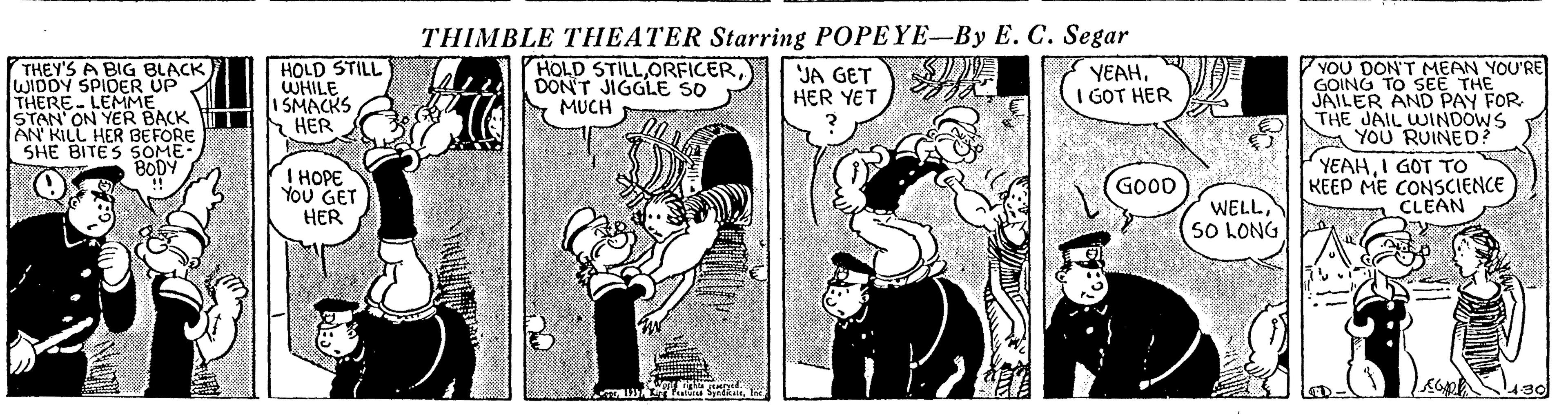 Line OCR: THIMBLE THEATER Starring POPEYE-By E. C. Segar THEY'S A BIG BLACK) WIDDY SPIDER THERE- LEMME STAN' ON YER BACK TI AN KILL HER BEFORE SHE BITES SOME BODY HOLD STILL WHILE I SMACKS HER YOU DON'T MEAN YOU'RE GOING TO SEE THE JAILER AND PAY FOR THE JAIL WINDOWS YOU RUINED? HOLD STILLDON'T JIGGLE SO MUCH "JA GET HER YET YEAHI GOT HER YEAHI GOT TO I HOPE You GET HER GOOD KEEP ME CONSCIENCE CLEAN WELLS0 LONG THIMBLE THEATER Starring POPEYE-By E. C. Segar THEY'S A BIG BLACK) WIDDY SPIDER THERE- LEMME STAN' ON YER BACK TI AN KILL HER BEFORE SHE BITES SOME BODY HOLD STILL WHILE I SMACKS HER YOU DON'T MEAN YOU'RE GOING TO SEE THE JAILER AND PAY FOR THE JAIL WINDOWS YOU RUINED? HOLD STILLDON'T JIGGLE SO MUCH "JA GET HER YET YEAHI GOT HER YEAHI GOT TO I HOPE You GET HER GOOD KEEP ME CONSCIENCE CLEAN WELLS0 LONG
