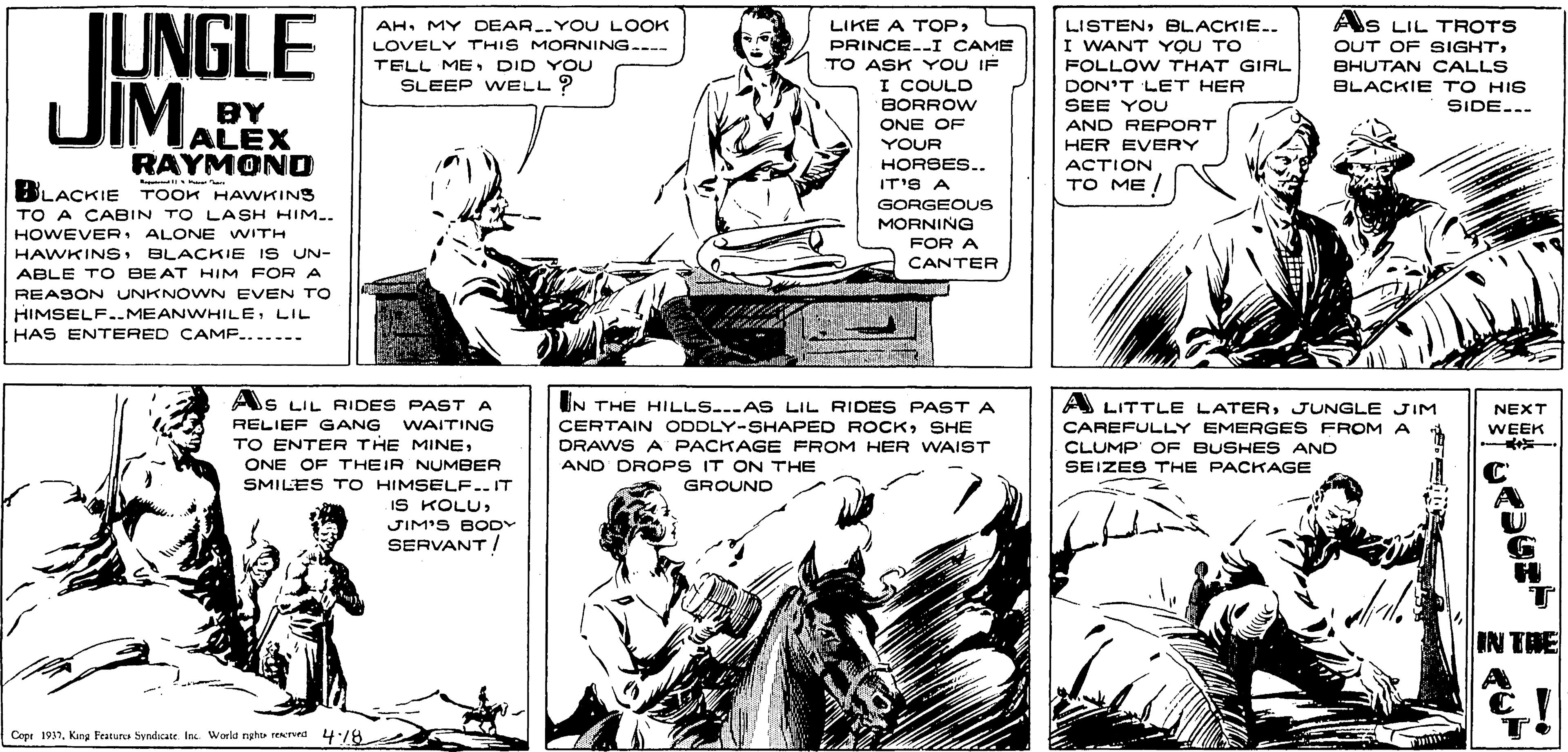 Cartoon OCR: IUNGLE JIM. AS LIL TROTS AH. MY DEAR..YOU LOOK LOVELY THIS MORNING...-- TELL ME DID YOU SLEEP WELL? LIKE A TOP> LISTENBLACKIE.. I WANT YOU TO FOLLOW THAT GIRL PRINCE--I CAME TO ASK YOU IF I COULD BORROW OUT OF SIGHTBHUTAN CALLS DON'T LET HER SEE YOU BLACKIE TO HIS SIDE... BY ALEX RAYMOND ONE OF AND REPORT YOUR HER EVERY HORSES.. ACTION IT'S A TO ME BLACKIE TOOK HAWKINS TO A CABIN TO LASH HIM.-- HOWEVERALONE WITH HAWKINSBLACKIE IS UN- ABLE TO BEAT HIM FOR A GORGEOUS MORNING FOR A CANTER REASON UNKNOWN EVEN TO HIMSELF..MEANWHILELIL HAS ENTERED CAMP....... ----- As LIL RIDES PAST A A LITTLE LATERJUNGLE JIM IN THE HILLS..AS LIL RIDES PASTA CERTAIN ODDLY-SHAPED ROCKSHE DRAWS A PACKAGE FROM HER WAIST AND DROPS IT ON THE NEXT RELIEF GANG WAITING CAREFULLY EMERGES FROM A CLUMP OF BUSHES AND SEIZES THE PACKAGE WEEK TO ENTER THE MINEONE OF THEIR NUMBER SMILES T O HIMSELF..IT IS KOLUGROUND JIM'S BODY SERVANT / IN TRE A Cepr 1937King Featur Syndicate In Worla nghi red 4:78 IUNGLE JIM. AS LIL TROTS AH. MY DEAR..YOU LOOK LOVELY THIS MORNING...-- TELL ME DID YOU SLEEP WELL? LIKE A TOP> LISTENBLACKIE.. I WANT YOU TO FOLLOW THAT GIRL PRINCE--I CAME TO ASK YOU IF I COULD BORROW OUT OF SIGHTBHUTAN CALLS DON'T LET HER SEE YOU BLACKIE TO HIS SIDE... BY ALEX RAYMOND ONE OF AND REPORT YOUR HER EVERY HORSES.. ACTION IT'S A TO ME BLACKIE TOOK HAWKINS TO A CABIN TO LASH HIM.-- HOWEVERALONE WITH HAWKINSBLACKIE IS UN- ABLE TO BEAT HIM FOR A GORGEOUS MORNING FOR A CANTER REASON UNKNOWN EVEN TO HIMSELF..MEANWHILELIL HAS ENTERED CAMP....... ----- As LIL RIDES PAST A A LITTLE LATERJUNGLE JIM IN THE HILLS..AS LIL RIDES PASTA CERTAIN ODDLY-SHAPED ROCKSHE DRAWS A PACKAGE FROM HER WAIST AND DROPS IT ON THE NEXT RELIEF GANG WAITING CAREFULLY EMERGES FROM A CLUMP OF BUSHES AND SEIZES THE PACKAGE WEEK TO ENTER THE MINEONE OF THEIR NUMBER SMILES T O HIMSELF..IT IS KOLUGROUND JIM'S BODY SERVANT / IN TRE A Cepr 1937King Featur Syndicate In Worla nghi red 4:78