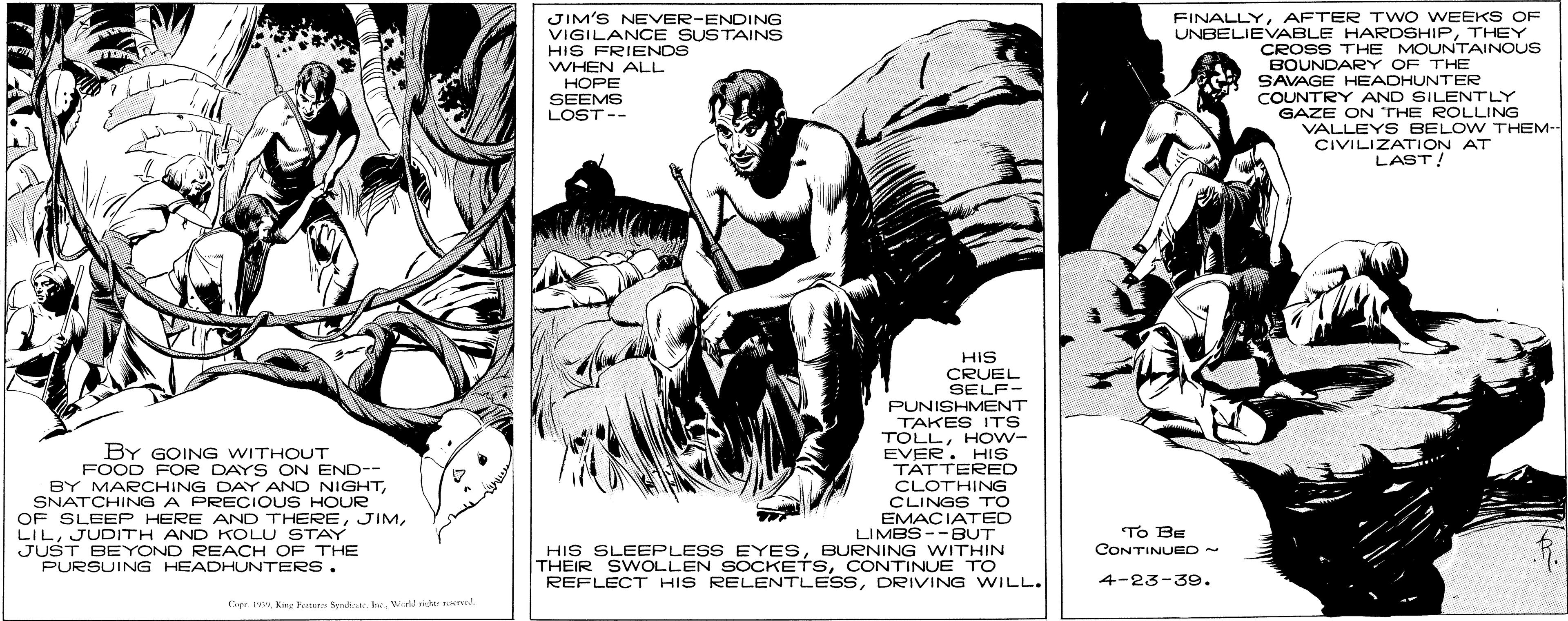 Drawing OCR: FINALLYAFTER TWO WEEKS OF JIM'S NEVER-ENDING VIGILANCE SUSTAINS HIS FRIENDS WHEN ALL UNBELIEVABLE HARDSHIPTHEY CROSS THE MOUNTAINOUS BOUNDARY OF THE SAVAGE HEADHUNTER COUNTRY AND SILENTLY GAZE ON THE ROLLING VALLEYS BELOW THEM-- CIVILIZATION AT LAST! HOPE SEEMS LOST-- BY GOING WITHOUT FOOD FOR DAYS ON END-- BY MARCHING DAY AND NIGHTSNATCHING A PRECIOUS HOUR OF SLEEP HERE AND THEREJUDITH AND KOLU STAY JUST BEYOND REACH OF THE PURSUING HEADHUNTERS. HIS CRUEL SELF- PUNISHMENT TAKES ITS TOLLHOw- EVER. HIS TATTERED CLOTHING CLINGS TO EMACIATED LIMBS --BUT HIS SLEEPLESS EYESBURNING WITHIN THEIR SWOLLEN SOCKETSCONTINUE TO REFLECT HIS RELENTLESSDRIVING WILL. To BE CONTINUED - 4-23-39. Cr IVKg P Ssht Ine. Wild rid ed FINALLYAFTER TWO WEEKS OF JIM'S NEVER-ENDING VIGILANCE SUSTAINS HIS FRIENDS WHEN ALL UNBELIEVABLE HARDSHIPTHEY CROSS THE MOUNTAINOUS BOUNDARY OF THE SAVAGE HEADHUNTER COUNTRY AND SILENTLY GAZE ON THE ROLLING VALLEYS BELOW THEM-- CIVILIZATION AT LAST! HOPE SEEMS LOST-- BY GOING WITHOUT FOOD FOR DAYS ON END-- BY MARCHING DAY AND NIGHTSNATCHING A PRECIOUS HOUR OF SLEEP HERE AND THEREJUDITH AND KOLU STAY JUST BEYOND REACH OF THE PURSUING HEADHUNTERS. HIS CRUEL SELF- PUNISHMENT TAKES ITS TOLLHOw- EVER. HIS TATTERED CLOTHING CLINGS TO EMACIATED LIMBS --BUT HIS SLEEPLESS EYESBURNING WITHIN THEIR SWOLLEN SOCKETSCONTINUE TO REFLECT HIS RELENTLESSDRIVING WILL. To BE CONTINUED - 4-23-39. Cr IVKg P Ssht Ine. Wild rid ed