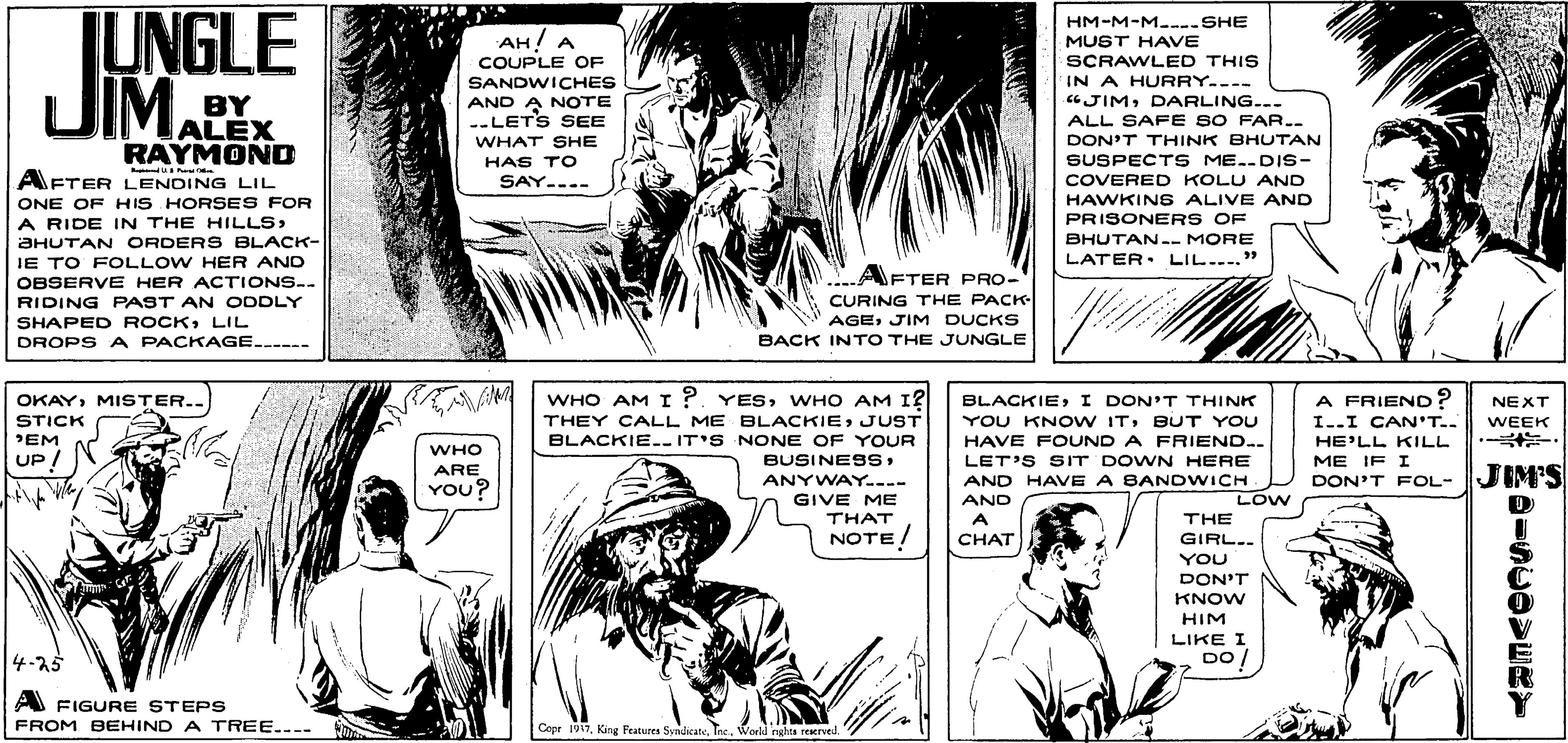 Gesture OCR: JUNGLE UIM.PHM-M-M..--SHE AH! A COUPLE OF SANDWICHES MUST HAVE SCRAWLED THIS IN A HURRY.--- JIMDARLING... AND A NOTE --LETS SEE BY ALEX RAYMOND ALL SAF E SO FAR.. WHAT SHE DON'T THINK BHUTAN SUSPECTS ME..DIS- COVERED KOLU AND HAWKINS ALIVE AND HAS TO AFTER LENDING LIL ONE OF HIS HORSES FOR A RIDE IN THE HILLSAHUTAN ORDERS BLACK- IE TO FOLLOW HER AND OBSERVE HER ACTIONS-. RIDING PAST AN ODDLY SAY.... PRISONERS OF BHUTAN-- MORE LATER. LIL...." AFTER PRO- CURING THE PACK AGEJIM DUCKS SHAPED ROCKLIL DROPS A PACKAGE.-- BACK INTO THE JUNGLE WHO AM I ?. YESWHO AM I? THEY CALL ME BLACKIEJUST BLACKIEI DON'T THINK YOU KNO W ITBUT YOU OKAYMISTER.. A FRIEND ? NEXT STICK PEM UP / I..I CAN'T.. WEEK BLACKIE-- IT'S NONE OF YOUR BUSINESSHAVE FOUND A FRIEND.. HE'LL KILL WHO LET'S SIT DOWN HERE AND HAVE A BANDWICH AND ME IF I ARE YOU? ANYWAY---- DON'T FOL- JIMS GIVE ME THAT NOTE/ LOW A THE CHAT GIRL.. YOU DON'T KNOW HIM LIKE I DO! 4-25 A FIGURE STEPS FROM BEHIND A TREE.... Cope 1917Tne. World nghts reerved. JUNGLE UIM.PHM-M-M..--SHE AH! A COUPLE OF SANDWICHES MUST HAVE SCRAWLED THIS IN A HURRY.--- JIMDARLING... AND A NOTE --LETS SEE BY ALEX RAYMOND ALL SAF E SO FAR.. WHAT SHE DON'T THINK BHUTAN SUSPECTS ME..DIS- COVERED KOLU AND HAWKINS ALIVE AND HAS TO AFTER LENDING LIL ONE OF HIS HORSES FOR A RIDE IN THE HILLSAHUTAN ORDERS BLACK- IE TO FOLLOW HER AND OBSERVE HER ACTIONS-. RIDING PAST AN ODDLY SAY.... PRISONERS OF BHUTAN-- MORE LATER. LIL...." AFTER PRO- CURING THE PACK AGEJIM DUCKS SHAPED ROCKLIL DROPS A PACKAGE.-- BACK INTO THE JUNGLE WHO AM I ?. YESWHO AM I? THEY CALL ME BLACKIEJUST BLACKIEI DON'T THINK YOU KNO W ITBUT YOU OKAYMISTER.. A FRIEND ? NEXT STICK PEM UP / I..I CAN'T.. WEEK BLACKIE-- IT'S NONE OF YOUR BUSINESSHAVE FOUND A FRIEND.. HE'LL KILL WHO LET'S SIT DOWN HERE AND HAVE A BANDWICH AND ME IF I ARE YOU? ANYWAY---- DON'T FOL- JIMS GIVE ME THAT NOTE/ LOW A THE CHAT GIRL.. YOU DON'T KNOW HIM LIKE I DO! 4-25 A FIGURE STEPS FROM BEHIND A TREE.... Cope 1917King Features SyndicateTne. World nghts reerved.