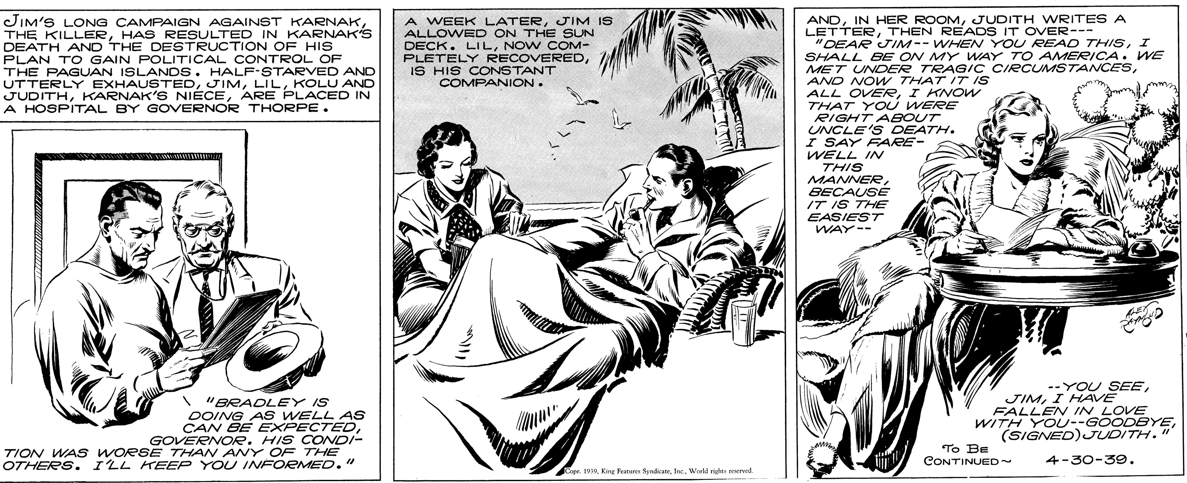 Comic book OCR: ANDJUDITH WRITES A LETTERTHEN READS IT OVER--- "DEAR JIM-- WHEN YOU READ THISI SHALL BE ON MY WAY TO AMERICA . WE MET UNDER TRAGIC CIRCUMSTANCESAND NOW THAT IT IS ALL OVERI KNOW THAT YO U WERE RIGHT ABOUT UNCLE'S DEATH. I SAY FARE- WELL IN THIS MANNERBECAUSE IT IS THE EASIEST WAY-- JIM'S LONG CAMPAIGN AGAINST KARNAKHAS RESULTED IN KARNAK'S DEATH AND THE DESTRUCTION OF HIS PLAN TO GAIN POLITICAL CONTROL OF THE PAGUAN ISLANDS. HALF-STARVED AND UTTERLY EXHAUSTEDKOLU AND JUDITHARE PLACED IN A HOSPITAL BY GOVERNOR THORPE. A WEEK LATERJIM IS ALLOWED ON THE SUN DECK. LILNOW COM- PLETELY RECOVEREDIS HIS CONSTANT COMPANION. "BRADLEY IS DOING AS WELL AS CAN BE EXPECTEDGOVERNOR. HIS CONDI- TION WAS WORSE THAN ANY OF THE OTHERS. ILL KEEP YOU INFORMED." --YOU SEEI HAVE FALLEN IN LOVE WITH YOU--GOODBYE(SIGNED)JUDITH." To BE CONTINUED~ 4-30-39. Cepr. 199World right reserved ANDIN HER ROOMJUDITH WRITES A LETTERTHEN READS IT OVER--- "DEAR JIM-- WHEN YOU READ THISI SHALL BE ON MY WAY TO AMERICA . WE MET UNDER TRAGIC CIRCUMSTANCESAND NOW THAT IT IS ALL OVERI KNOW THAT YO U WERE RIGHT ABOUT UNCLE'S DEATH. I SAY FARE- WELL IN THIS MANNERBECAUSE IT IS THE EASIEST WAY-- JIM'S LONG CAMPAIGN AGAINST KARNAKTHE KILLERHAS RESULTED IN KARNAK'S DEATH AND THE DESTRUCTION OF HIS PLAN TO GAIN POLITICAL CONTROL OF THE PAGUAN ISLANDS. HALF-STARVED AND UTTERLY EXHAUSTEDKOLU AND JUDITHKARNAK'S NIECEARE PLACED IN A HOSPITAL BY GOVERNOR THORPE. A WEEK LATERJIM IS ALLOWED ON THE SUN DECK. LILNOW COM- PLETELY RECOVEREDIS HIS CONSTANT COMPANION. "BRADLEY IS DOING AS WELL AS CAN BE EXPECTEDGOVERNOR. HIS CONDI- TION WAS WORSE THAN ANY OF THE OTHERS. ILL KEEP YOU INFORMED." --YOU SEEI HAVE FALLEN IN LOVE WITH YOU--GOODBYE(SIGNED)JUDITH." To BE CONTINUED~ 4-30-39. Cepr. 199King Featere SyneateWorld right reserved