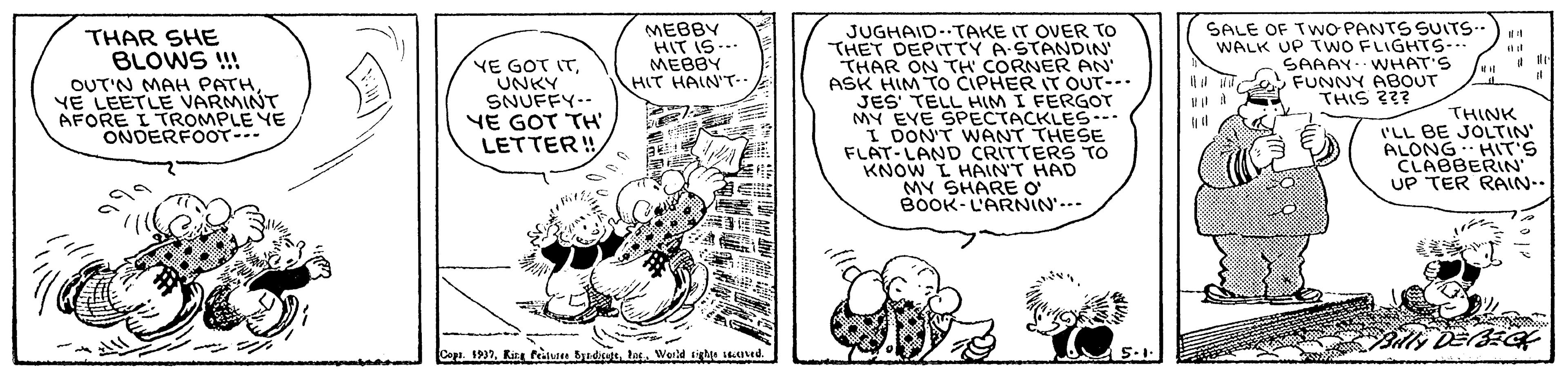 Illustration OCR: MEBBY HIT IS--. MEBBY HIT HAIN'T SALE OF TWO PANTS SUITS.- WALK UP TWO FLIGHTS-. S JUGHAID..TAKE IT OVER TO ?HET DEPT?Y A-STANDIN THAR ON TH CORNER AN' ASK HIM TOo CIPHER IT OUT-- JES' TELL HIM I FERGOT MY EVE SPECTACKLES--- I DON'T WANT THESE FLAT-LAND CRITTERS TO KNOW L HAINT HAD MY SHARE O B0OK-L'ARNIN'..- THAR SHE BLOWS !! SAAAY WNHAT'S Ad O FUNNY ABOUT THIS ??? OUT'N MAH PATH YE LEETLE VARMINT AFORE I TROMPLE YE ONDERFOOT--- YE GOT ITUNKY SNUFFY-- YE GOT TH LETTER ! THINK I'LL BE JOLTIN' ALONG HIT'S CLABBERIN UP TER RAIN.. ?? Copr 1937tas. World tihle ed. 5.1. MEBBY HIT IS--. MEBBY HIT HAIN'T SALE OF TWO PANTS SUITS.- WALK UP TWO FLIGHTS-. S JUGHAID..TAKE IT OVER TO ? HET DEPT ? Y A - STANDIN THAR ON TH CORNER AN' ASK HIM TOo CIPHER IT OUT-- JES' TELL HIM I FERGOT MY EVE SPECTACKLES--- I DON'T WANT THESE FLAT-LAND CRITTERS TO KNOW L HAINT HAD MY SHARE O B0OK-L'ARNIN'..- THAR SHE BLOWS !! SAAAY WNHAT'S Ad O FUNNY ABOUT THIS ??? OUT'N MAH PATH YE LEETLE VARMINT AFORE I TROMPLE YE ONDERFOOT--- YE GOT ITUNKY SNUFFY-- YE GOT TH LETTER ! THINK I'LL BE JOLTIN' ALONG HIT'S CLABBERIN UP TER RAIN.. ? ? Copr 1937Kie feitdee Badicutttas. World tihle ed. 5.1.