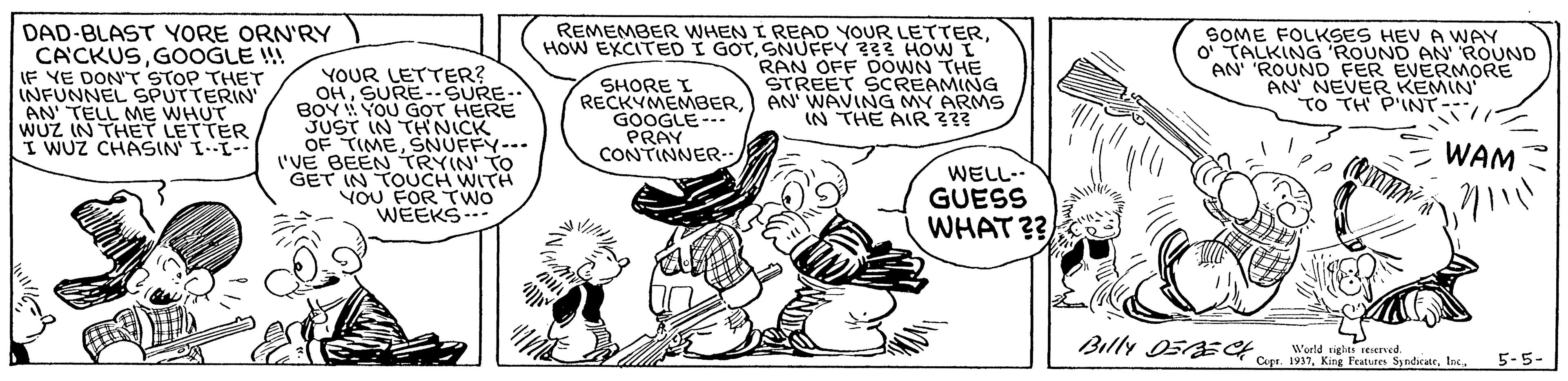 Finger OCR: DAD-BLAST YORE ORN'RY CACKUSGOOGLE !! IF YE DON'T STOP THET INFUNNEL SPUTTERIN AN TELL ME WHUT WUZ IN THET LETTER I WUZ CHASIN I-I YOUR LETTER? OHSURE-.SURE-. BOY YOU GOT HERE JUST IN THNICK OF TIMESNUFFY--. I'VE BEEN TRYIN' TO GET IN TOUCH WITH VOU FOR TWO WEEKS REMEMBER WHEN I READ YOUR LETTERSNUFFY ??3 HOW I RAN OFF DOWN THE STREET SCREAMING AN WAVING MY ARMS IN THE AIR ??? SOME FOLKSES HEV A WAY O' TALKING 'ROUND AN' ROUND AN 'ROUND FER EVERMORE AN' NEVER KEMIN TO TH P'INT SHORE I RECKYMEMBERGOOGLE--. PRAY CONTINNER WAM WELL-- GUESS WHAT ?? Billy 05ECH World righes seserned. Copa. 19375-5- DAD-BLAST YORE ORN'RY CACKUSGOOGLE !! IF YE DON'T STOP THET INFUNNEL SPUTTERIN AN TELL ME WHUT WUZ IN THET LETTER I WUZ CHASIN I-I YOUR LETTER? OHSURE-.SURE-. BOY YOU GOT HERE JUST IN THNICK OF TIMESNUFFY--. I'VE BEEN TRYIN' TO GET IN TOUCH WITH VOU FOR TWO WEEKS REMEMBER WHEN I READ YOUR LETTERHOW EXCITED I GOTSNUFFY ??3 HOW I RAN OFF DOWN THE STREET SCREAMING AN WAVING MY ARMS IN THE AIR ??? SOME FOLKSES HEV A WAY O' TALKING 'ROUND AN' ROUND AN 'ROUND FER EVERMORE AN' NEVER KEMIN TO TH P'INT SHORE I RECKYMEMBERGOOGLE--. PRAY CONTINNER WAM WELL-- GUESS WHAT ?? Billy 05ECH World righes seserned. Copa. 1937King Fratures Syndicatr
