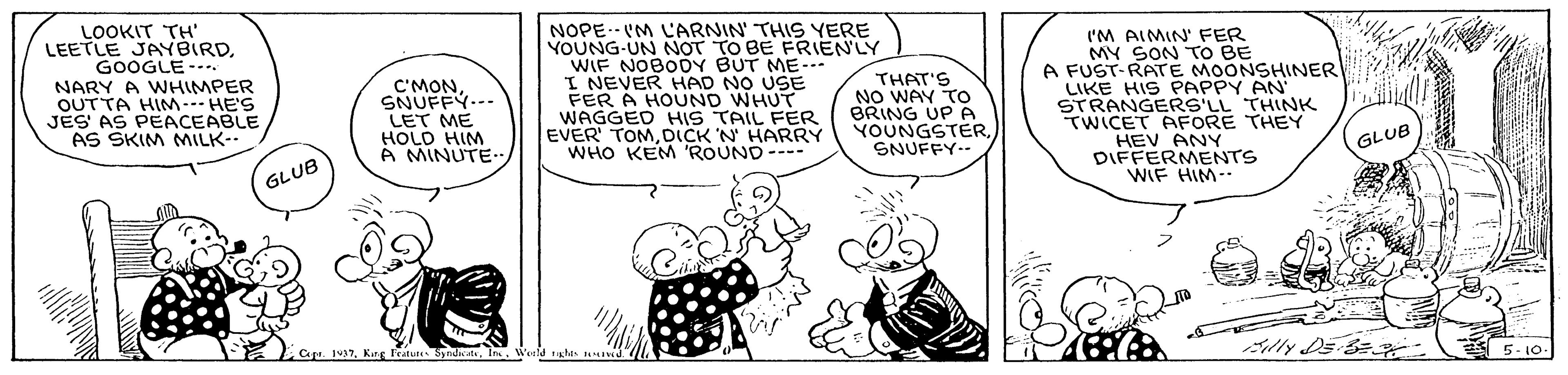 Happy OCR: LOOKIT TH' LEETLE JAYBIRDGOOGLE--. NARY A WHIMPER OUTTA HIM HE'S JES AS PEACEABLE AS SKIM MILK- NOPE.-VM LARNIN' THIS YERE YOUNG-UN NOT TO BE FRIENLY WIF NOBODY BUT ME-- I NEVER HAD NO USE FER A HOUND WHUT WAGGED HIS TAIL FER EVER' TOMDICK N HARRY WHO KEM 'ROUND--- ('M AIMIN' FER MY SON TO BE A FUST-RATE MOONSHINER LIKE HIS PAPPY AN STRANGERS'LL THINK TWICET AFORE THEY HEV ANY DIFFERMENTS WIF HIM-. C'MONSNUFFY..-- LET ME HOLD HIM A MINUTE- THAT'S NO WAY TO BRING UP A YOUNGSTERSNUFFY- GLUB GLUB Cape. 137Ka Tetu ndh . In Edly DE A 5- 10. LOOKIT TH' LEETLE JAYBIRDGOOGLE--. NARY A WHIMPER OUTTA HIM HE'S JES AS PEACEABLE AS SKIM MILK- NOPE.-VM LARNIN' THIS YERE YOUNG-UN NOT TO BE FRIENLY WIF NOBODY BUT ME-- I NEVER HAD NO USE FER A HOUND WHUT WAGGED HIS TAIL FER EVER' TOMDICK N HARRY WHO KEM 'ROUND--- ('M AIMIN' FER MY SON TO BE A FUST-RATE MOONSHINER LIKE HIS PAPPY AN STRANGERS'LL THINK TWICET AFORE THEY HEV ANY DIFFERMENTS WIF HIM-. C'MONSNUFFY..-- LET ME HOLD HIM A MINUTE- THAT'S NO WAY TO BRING UP A YOUNGSTERSNUFFY- GLUB GLUB Cape. 137Ka Tetu ndh . In Edly DE A 5- 10.
