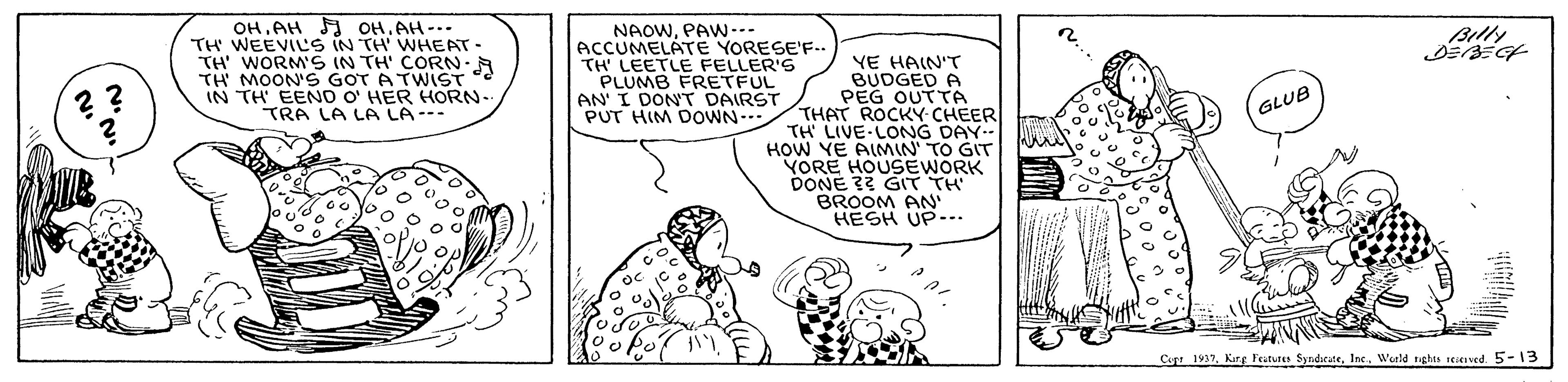 Line OCR: OHAH A OH. AH-.. TH WEEVILS IN TH WHEAT TH WORM'S IN TH' CORN.A TH MOON'S GOT A TWIST IN TH EENO O' HER HORN- TRA LA LA LA--- Billy NAOWPAW--- ACCUMELATE YORESE'F.. TH LEETLE FELLER'S PLUMB FRETFUL AN' I DONT DAIRST PUT HIM DOWN- YE HAIN'T BUDGED A PEG OUTTA THAT ROCKY-CHEER TH LIVE LONG DAY.- HOW YE AIMIN' TO GIT VORE HOUSEWORK DONE ?? GIT TH BROOM AN HESH UP-. GLUB Copt 1937Wald ghu eved. 5-13 OHAH A OH. AH-.. TH WEEVILS IN TH WHEAT TH WORM'S IN TH' CORN.A TH MOON'S GOT A TWIST IN TH EENO O' HER HORN- TRA LA LA LA--- Billy NAOWPAW--- ACCUMELATE YORESE'F.. TH LEETLE FELLER'S PLUMB FRETFUL AN' I DONT DAIRST PUT HIM DOWN- YE HAIN'T BUDGED A PEG OUTTA THAT ROCKY-CHEER TH LIVE LONG DAY.- HOW YE AIMIN' TO GIT VORE HOUSEWORK DONE ?? GIT TH BROOM AN HESH UP-. GLUB Copt 1937Karg Fetures SyndeateWald ghu eved. 5-13