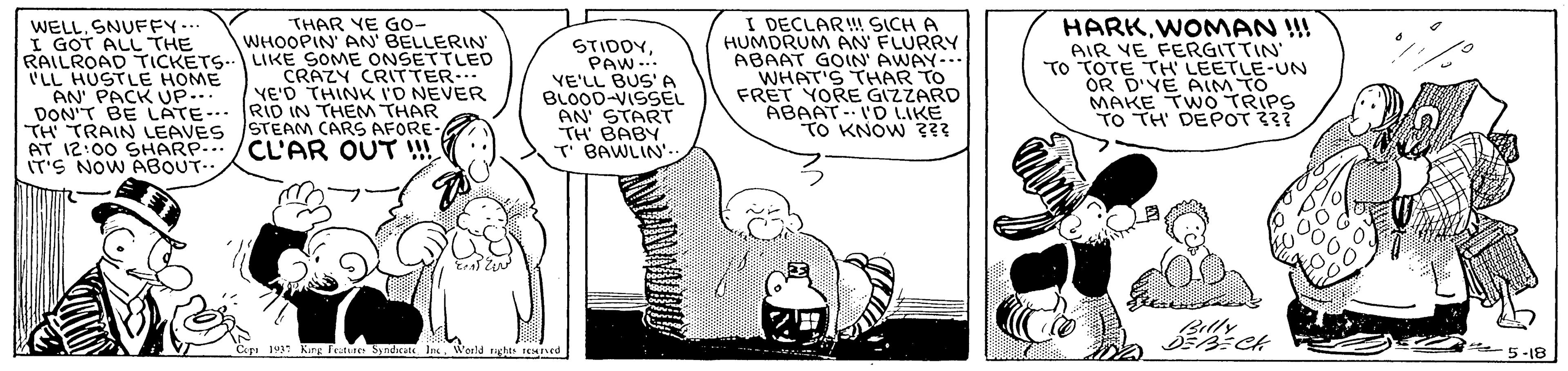 Font OCR: WELL. SNUFFY- I GOT ALL THE RAILROAD TICKETS.. LIKE SOME ONSETTLED 'LL HUSTLE HOME AN' PACK UP... DON'T BE LATE-.. RID IN THEM THAR TH TRAIN LEAVES STEAM CARS AFORE AT 12:00 SHARP./CL'AR OUT !! IT'S NOW ABOUT.. I DECLAR! SICH A HUMDRUM AN FLURRY ABAAT GOIN AWAY-.. WHAT'S THAR TO FRET YORE GIZZARD ABAAT- I'D LIKE TO KNOW ??? HARKWOMAN !!! AIR VE FERGITTIN TO TOTE TH LEETLE-UN OR D'YE ALM TO MAKE TWO TRIPS TO TH DEPOT 33 THAR YE Go- WHOOPIN AN' BELLERIN STIDDYPAW.. VE'LL BUS' A BLO00-VISSEL AN START TH BABY T BAWLIN' CRAZY CRITTER.. VE'D THINK I'D NEVER Cep 193 Karg Teatere Syndrate IncWorld 5-18 WELL. SNUFFY- I GOT ALL THE RAILROAD TICKETS.. LIKE SOME ONSETTLED 'LL HUSTLE HOME AN' PACK UP... DON'T BE LATE-.. RID IN THEM THAR TH TRAIN LEAVES STEAM CARS AFORE AT 12:00 SHARP./CL'AR OUT !! IT'S NOW ABOUT.. I DECLAR! SICH A HUMDRUM AN FLURRY ABAAT GOIN AWAY-.. WHAT'S THAR TO FRET YORE GIZZARD ABAAT- I'D LIKE TO KNOW ??? HARKWOMAN !!! AIR VE FERGITTIN TO TOTE TH LEETLE-UN OR D'YE ALM TO MAKE TWO TRIPS TO TH DEPOT 33 THAR YE Go- WHOOPIN AN' BELLERIN STIDDYPAW.. VE'LL BUS' A BLO00-VISSEL AN START TH BABY T BAWLIN' CRAZY CRITTER.. VE'D THINK I'D NEVER Cep 193 Karg Teatere Syndrate IncWorld 5-18