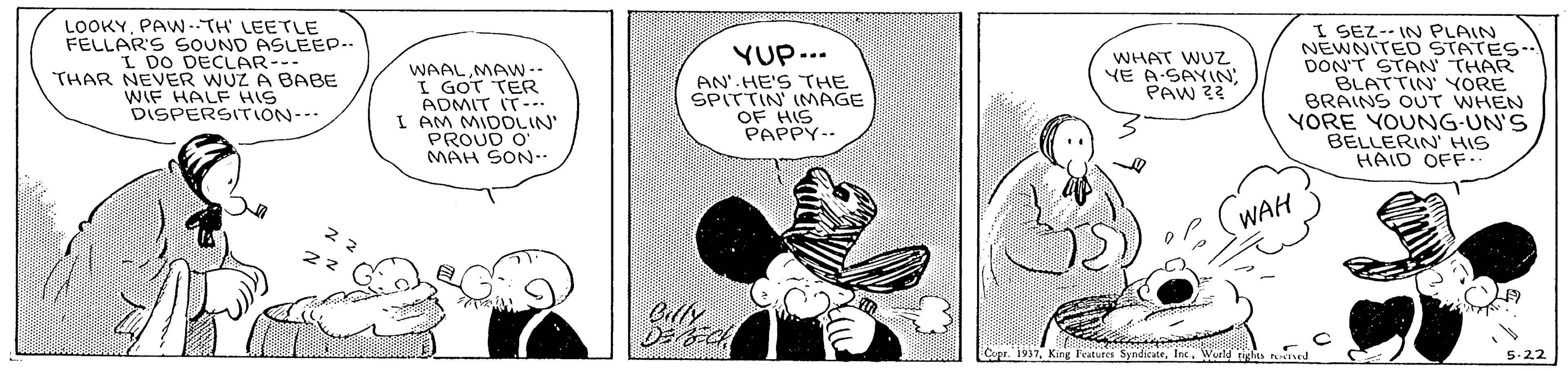 Pollinator OCR: LOOKYPAW -TH LEETLE FELLAR'S SOUND ASLEEP.. I DO DECLAR--- THAR NEVER WUZ A BABE WIF HALF HIS DISPERSITTION-- YUP--. AN' HE'S THE SPITTIN IMAGE OF HIS PAPPY.. I SEZ-- IN PLAIN NEWNITED STATES-- DON'T STAN THAR BLATTIN' YORE BRAINS OUT WHEN YORE YOUNG-UN'S BELLERIN' HIS HAID OFF.. WHAT WUZ YE A SAYIN; PAW 22 WAALMAW-. I GOT TER ADMIT IT-.. I AM MIDDLIN PROUD O MAH SON-. WAH D? Copr. 1937Int. Weld 5-22 LOOKYPAW -TH LEETLE FELLAR'S SOUND ASLEEP.. I DO DECLAR--- THAR NEVER WUZ A BABE WIF HALF HIS DISPERSITTION-- YUP--. AN' HE'S THE SPITTIN IMAGE OF HIS PAPPY.. I SEZ-- IN PLAIN NEWNITED STATES-- DON'T STAN THAR BLATTIN' YORE BRAINS OUT WHEN YORE YOUNG-UN'S BELLERIN' HIS HAID OFF.. WHAT WUZ YE A SAYIN; PAW 22 WAALMAW-. I GOT TER ADMIT IT-.. I AM MIDDLIN PROUD O MAH SON-. WAH D ? Copr. 1937King Features SyndiceInt. Weld 5-22