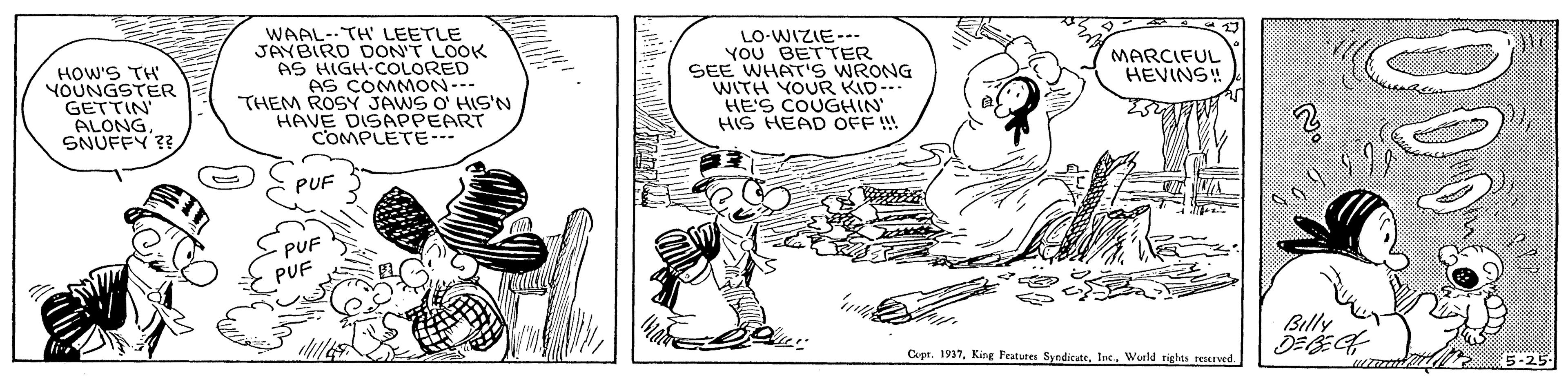 People OCR: WAAL--TH' LEETLE JAYBIRD DON'T LOOK AS HIGH-COLORED AS COMMON--- THEM ROSY JAWS O' HIS'N HAVE DISAPPEART COMPLETE--- LO-WIZIE- YOU BETTER SEE WHATS WRONG WITH YOUR KID- HE'S COUGHIN HIS HEAD OFF ! MARCIFUL HEVINS!! HOW'S TH YOUNGSTER GETTIN ALONG SNUFFY ?? PUF -PUF PUF Billy Copt. 1937Wurld rights reved. WAAL--TH' LEETLE JAYBIRD DON'T LOOK AS HIGH-COLORED AS COMMON--- THEM ROSY JAWS O' HIS'N HAVE DISAPPEART COMPLETE--- LO-WIZIE- YOU BETTER SEE WHATS WRONG WITH YOUR KID- HE'S COUGHIN HIS HEAD OFF ! MARCIFUL HEVINS!! HOW'S TH YOUNGSTER GETTIN ALONG SNUFFY ?? PUF -PUF PUF Billy Copt. 1937King Features Syndicat. IneWurld rights reved.