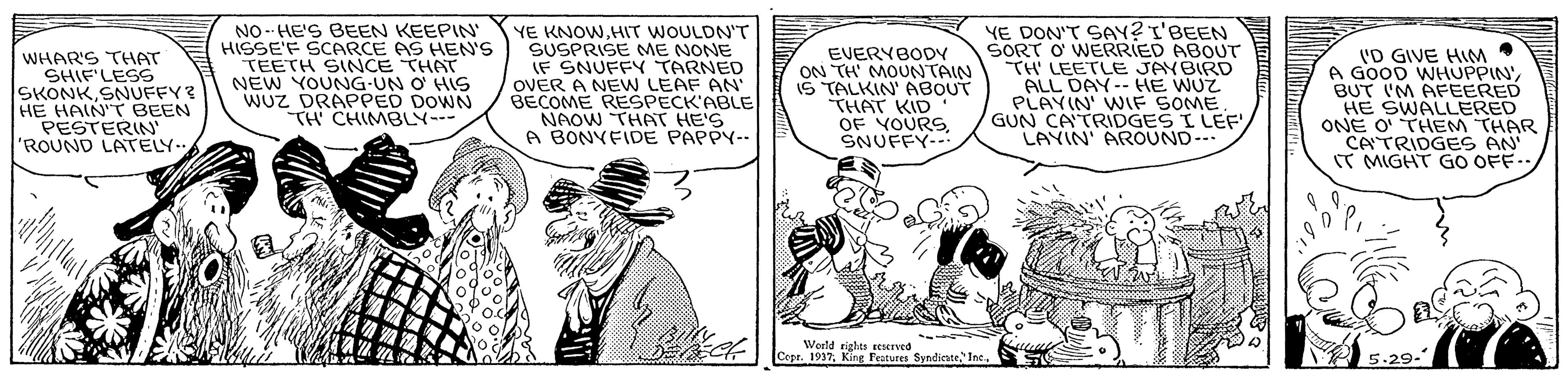 Comic book OCR: WHAR'S THAT ?HIF'LESS SKONKSNUFFY? HE HAIN'T BEEN PESTERIN" .A NO-- HE'S BEEN KEEPIN HISSE'F SCARCE AS HEN'S TEETH SINCE THAT NEW YOUNG-UN O' HIS WUZ DRAPPED DOWN TH CHIMBLY- YE KNOWHIT WOULDNT SUSPRISE ME NONE IF SNUFFY TARNED OVER A NEW LEAF AN' BECOME RESPECK'ABLE NAOW THAT HE'S A BONYFIDE PAPPY-- EVERYBODY ON TH' MOUNTAIN I5 TALKIN' ABOUT THAT KID OF YOUR? ?NUFFY- YE DON'T SAY?T'BEEN SORT O' WERRIED ABOUT TH LEETLE JAYBIRD ALL DAY-- HE WUZ PLAYIN' WIF SOME GUN CATRIDGES I LEF LAYIN' AROUND-. 'D GIVE HIM A GOOD WHUPPIN'BUT 'M AFEERED HE SWALLERED ONE O THEM THAR CATRIDGES AN IT MIGHT GO OFF.. 'ROUND LATELY Werld rights ECsEved Copr. 1937King Feotures Syndicate Inc. 5.29- WHAR'S THAT ? HIF'LESS SKONKSNUFFY? HE HAIN'T BEEN PESTERIN" .A NO-- HE'S BEEN KEEPIN HISSE'F SCARCE AS HEN'S TEETH SINCE THAT NEW YOUNG-UN O' HIS WUZ DRAPPED DOWN TH CHIMBLY- YE KNOWHIT WOULDNT SUSPRISE ME NONE IF SNUFFY TARNED OVER A NEW LEAF AN' BECOME RESPECK'ABLE NAOW THAT HE'S A BONYFIDE PAPPY-- EVERYBODY ON TH' MOUNTAIN I5 TALKIN' ABOUT THAT KID OF YOUR ? ? NUFFY- YE DON'T SAY?T'BEEN SORT O' WERRIED ABOUT TH LEETLE JAYBIRD ALL DAY-- HE WUZ PLAYIN' WIF SOME GUN CATRIDGES I LEF LAYIN' AROUND-. 'D GIVE HIM A GOOD WHUPPIN'BUT 'M AFEERED HE SWALLERED ONE O THEM THAR CATRIDGES AN IT MIGHT GO OFF.. 'ROUND LATELY Werld rights ECsEved Copr. 1937King Feotures Syndicate Inc. 5.29-