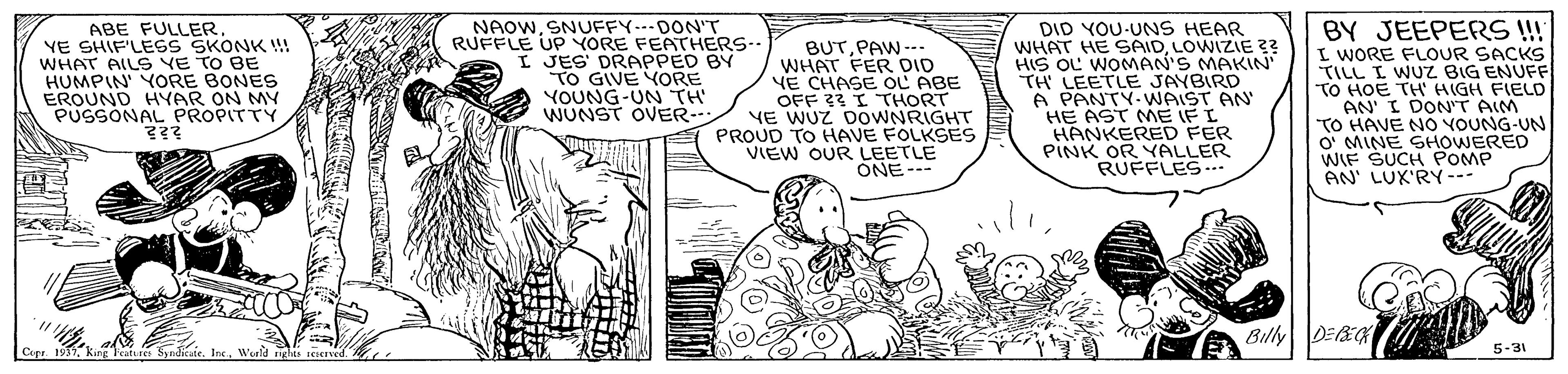 Comic book OCR: ABE FULLER YE SHIF'LESS SKONK !! WHAT AILS VE TO BE HUMPIN' YORE BONES EROUND HYAR ON MY PUSSONAL PROPITTY ??? NAOWSNUFFY---DON'T RUFFLE UP YORE FEATHERS-- I JES' DRAPPED BY TO GIVE YORE YOUNG-UN TH WUNST OVER- BUTPAW ---. WHAT FER DID VE CHASE OL ABE OFF 23 I THORT YE WUZ DOWNRIGHT PROUD TO HAVE FOLKSES VIEW OUR LEETLE ONE--- DID YOU-UNS HEAR WHAT HE SAIDLOWIZIE ?? HIS OL WOMAN'S MAKIN' TH LEETLE JAYBIRD A PANTY- WAIST AN' HE AST ME IF I HANKERED FER PINK OR YALLER RUFFLES.. BY JEEPERS ! I WORE FLOUR SACKS TILL I WUZ BIG ENUFF TO HOE TH' HIGH FIELD AN' I DON'T AIM "TO HAVE NO VOUNG-UN o' MINE SHOWERED WIF SUCH POMP AN' LUK'RY--- Billy DEEG Cupe. 1937WWeeld rights sesCIved. 5-31 ABE FULLER YE SHIF'LESS SKONK !! WHAT AILS VE TO BE HUMPIN' YORE BONES EROUND HYAR ON MY PUSSONAL PROPITTY ??? NAOWSNUFFY---DON'T RUFFLE UP YORE FEATHERS-- I JES' DRAPPED BY TO GIVE YORE YOUNG-UN TH WUNST OVER- BUTPAW ---. WHAT FER DID VE CHASE OL ABE OFF 23 I THORT YE WUZ DOWNRIGHT PROUD TO HAVE FOLKSES VIEW OUR LEETLE ONE--- DID YOU-UNS HEAR WHAT HE SAIDLOWIZIE ?? HIS OL WOMAN'S MAKIN' TH LEETLE JAYBIRD A PANTY- WAIST AN' HE AST ME IF I HANKERED FER PINK OR YALLER RUFFLES.. BY JEEPERS ! I WORE FLOUR SACKS TILL I WUZ BIG ENUFF TO HOE TH' HIGH FIELD AN' I DON'T AIM "TO HAVE NO VOUNG-UN o' MINE SHOWERED WIF SUCH POMP AN' LUK'RY--- Billy DEEG Cupe. 1937king eature Sy ndicate. IncWWeeld rights sesCIved. 5-31