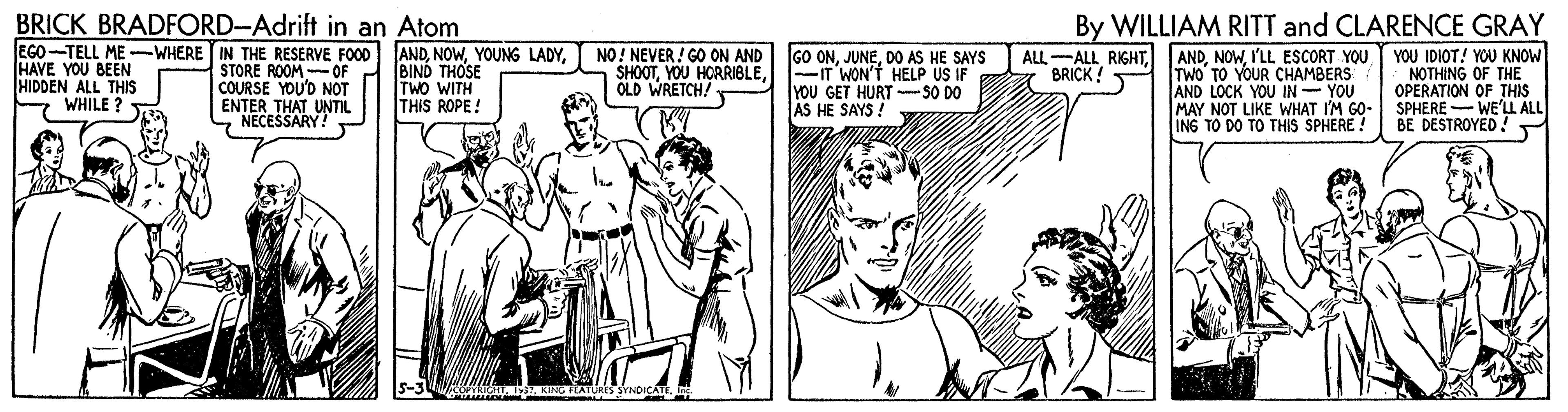 Comic book OCR: BRICK BRADFORD-Adrift in an Atom By WILLIAM RITT and CLARENCE GRAY EGO-TELL ME -WHERE IN THE RESERVE FOOD ANDBIND THOSE TWO WITH THIS ROPE! NO! NEVER! GO ON AND GO ONDO AS HE SAYS ALL-ALL RIGHTBRICK! - HAVE YOU BEEN HIDDEN ALL THIS WHILE ? STORE ROOM-OF COURSE YOU'D NOT ENTER THAT UNTIL NECESSARY! ANDI'LL ESCORT YOU TWO TO YOUR CHAMBERS AND LOCK YOU IN- YOU MAY NOT LIKE WHAT I'M GO- SPHERE - WE'LL ALL ING TO DO TO THIS SPHERE YOU IDIOT! YOU KNOW NOTHING OF THE OPERATION OF THIS SHOOTIT WON'T HELP US IF OLD WRETCH/ YoU GET HURT -SO DO AS HE SAYS ! BE DESTROYED ! BRICK BRADFORD-Adrift in an Atom By WILLIAM RITT and CLARENCE GRAY EGO-TELL ME -WHERE IN THE RESERVE FOOD ANDYOUNG LADYBIND THOSE TWO WITH THIS ROPE! NO! NEVER! GO ON AND GO ONDO AS HE SAYS ALL-ALL RIGHTBRICK! - HAVE YOU BEEN HIDDEN ALL THIS WHILE ? STORE ROOM-OF COURSE YOU'D NOT ENTER THAT UNTIL NECESSARY! ANDI'LL ESCORT YOU TWO TO YOUR CHAMBERS AND LOCK YOU IN- YOU MAY NOT LIKE WHAT I'M GO- SPHERE - WE'LL ALL ING TO DO TO THIS SPHERE YOU IDIOT! YOU KNOW NOTHING OF THE OPERATION OF THIS SHOOTYOU HORRIBLEIT WON'T HELP US IF OLD WRETCH/ YoU GET HURT -SO DO AS HE SAYS ! BE DESTROYED !
