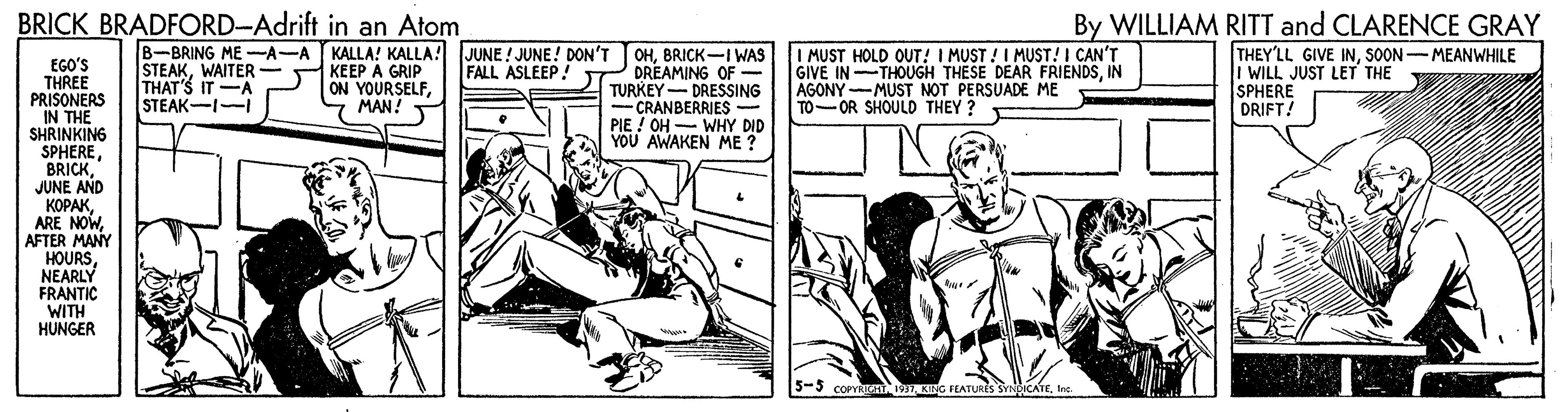 Fictional character OCR: BRICK BRADFORD-Adrift in an Atom By WILLIAM RITT and CLARENCE GRAY B-BRING ME -A-A KALLA! KALLA! KEEP A GRIP ON YOURSELF- MAN! JUNE ! JUNE! DON'T TOHBRICK-I WAS DREAMING OF - TURKEY- DRESSING - CRANBERRIES - PIE ! OH- WHY DID YOU AWAKEN ME ? I MUST HOLD OUT! I MUST !I MUST! I CAN'T GIVE IN THOUGH THESE DEAR FRIENDSIN AGONY-MUST NOT PERSUADE ME TO-OR SHOULD THEY ? THEY'LL GIVE INSOON-MEANWHILE I WILL JUST LET THE SPHERE DRIFT! EGO'S THREE PRISONERS IN THE SHRINKING SPHERE" JUNE AND ?????AFTER MANY HOURSNEARLY FRANTIC WITH HUNGER STEAKWAITER- THAT'S IT-A STEAK-I-I FALL ASLEEP! 5-5 COPYRIGHT WI KING FEATURES SYNDICATEInc. BRICK BRADFORD-Adrift in an Atom By WILLIAM RITT and CLARENCE GRAY B-BRING ME -A-A KALLA! KALLA! KEEP A GRIP ON YOURSELF- MAN! JUNE ! JUNE! DON'T TOHBRICK-I WAS DREAMING OF - TURKEY- DRESSING - CRANBERRIES - PIE ! OH- WHY DID YOU AWAKEN ME ? I MUST HOLD OUT! I MUST !I MUST! I CAN'T GIVE IN THOUGH THESE DEAR FRIENDSIN AGONY-MUST NOT PERSUADE ME TO-OR SHOULD THEY ? THEY'LL GIVE INSOON-MEANWHILE I WILL JUST LET THE SPHERE DRIFT! EGO'S THREE PRISONERS IN THE SHRINKING SPHERE" JUNE AND ?????ARE NOWAFTER MANY HOURSNEARLY FRANTIC WITH HUNGER STEAKWAITER- THAT'S IT-A STEAK-I-I FALL ASLEEP! 5-5 COPYRIGHT WI KING FEATURES SYNDICATE