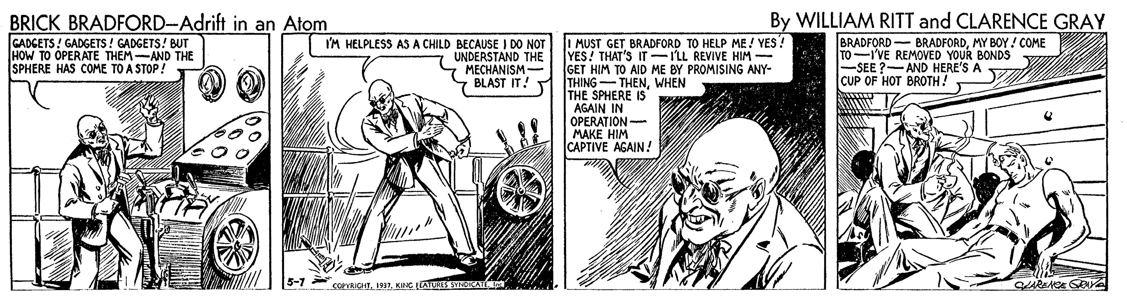 Auto part OCR: BRICK BRADFORD-Adrift in an Atom GADGETS ! GADGETS! GADGETS! BUT HOW TO OPERATE THEM-AND THE SPHERE HAS COME TO A STOP! By WILLIAM RITT and CLARENCE GRAY BRADFORD BRADFORDMY BOY! COME TO-I'VE REMOVED YOUR BONDS -SEE ?-AND HERE'S A CUP OF HOT BROTH! I MUST GET BRADFORD TO HELP ME! YES! YES! THAT'S IT-ILL REVIVE HIM - GET HIM TO AID ME BY PROMISING ANY- THING - THENWHEN THE SPHERE IS AGAIN IN OPERA?ION- MAKE HIM CAPTIVE AGAIN! I'M HELPLESS AS A CHILD BECAUSE I DO NOT UNDERSTAND THE MECHANISM- BLAST IT! 5-7 coeYRICHTKING LTATURES SYNDICA CARENCE GRYA BRICK BRADFORD-Adrift in an Atom GADGETS ! GADGETS! GADGETS! BUT HOW TO OPERATE THEM-AND THE SPHERE HAS COME TO A STOP! By WILLIAM RITT and CLARENCE GRAY BRADFORD BRADFORDMY BOY! COME TO-I'VE REMOVED YOUR BONDS -SEE ?-AND HERE'S A CUP OF HOT BROTH! I MUST GET BRADFORD TO HELP ME! YES! YES! THAT'S IT-ILL REVIVE HIM - GET HIM TO AID ME BY PROMISING ANY- THING - THENWHEN THE SPHERE IS AGAIN IN OPERA?ION- MAKE HIM CAPTIVE AGAIN! I'M HELPLESS AS A CHILD BECAUSE I DO NOT UNDERSTAND THE MECHANISM- BLAST IT! 5-7 coeYRICHTKING LTATURES SYNDICA CARENCE GRYA