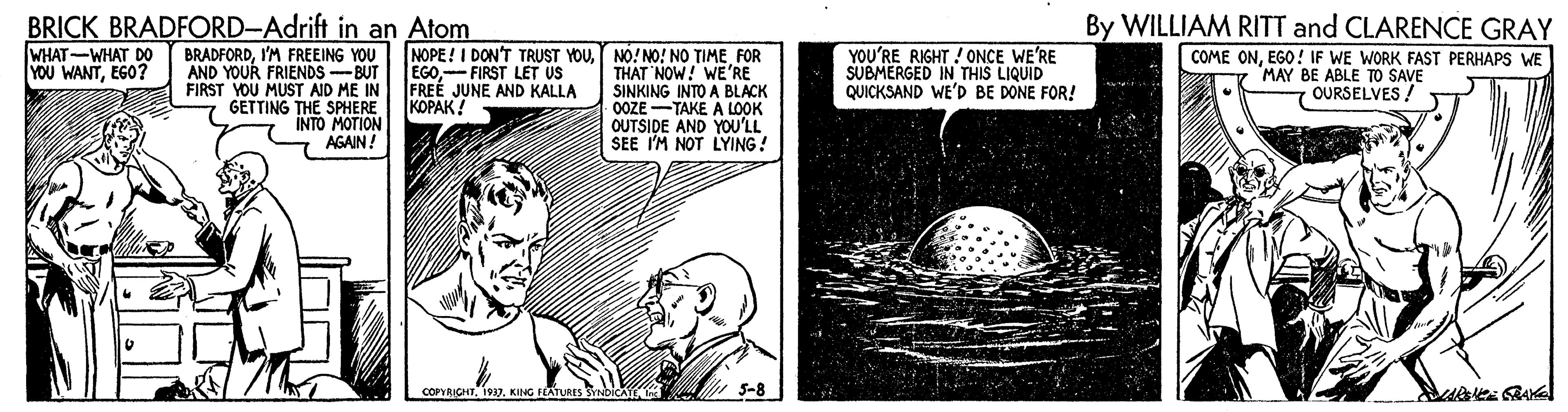 Pleased OCR: BRICK BRADFORD-Adrift in an Atom By WILLIAM RITT and CLARENCE GRAY NOPE! I DON'T TRUST YOUFOR THAT NOW! WE'RE SINKING INTO A BLACK 0OZE-TAKE A LOOK OUTSIDE AND YOU'LL SEE I'M NOT LYING! WHAT-WHAT DO YOU WANTEGO? BRADFORDI'M FREEING YOU AND YOUR FRIENDS -BUT FIRST YOU MUST AID ME IN GETTING THE SPHERE INTO MOTION AGAIN! EGOFIRST LET US FREÉ JUNE AND KALLA |?????! YOU'RE RIGHT ! 0ONCE WE'RE SUBMERGED IN THIS LIQUID QUICKSAND WE'D BE DONE FOR! COME ONEGO! IF WE WORK FAST PERHAPS WE MAY BE ABLE TO SAVE OURSELVES COPYRICHTKING ILATURES SYNDICATE In 5-8 BRICK BRADFORD-Adrift in an Atom By WILLIAM RITT and CLARENCE GRAY NOPE! I DON'T TRUST YOUNO!NO! NO TIMEFOR THAT NOW! WE'RE SINKING INTO A BLACK 0OZE-TAKE A LOOK OUTSIDE AND YOU'LL SEE I'M NOT LYING! WHAT-WHAT DO YOU WANTEGO? BRADFORDI'M FREEING YOU AND YOUR FRIENDS -BUT FIRST YOU MUST AID ME IN GETTING THE SPHERE INTO MOTION AGAIN! EGOFIRST LET US FREÉ JUNE AND KALLA |?????! YOU'RE RIGHT ! 0ONCE WE'RE SUBMERGED IN THIS LIQUID QUICKSAND WE'D BE DONE FOR! COME ONEGO! IF WE WORK FAST PERHAPS WE MAY BE ABLE TO SAVE OURSELVES COPYRICHTKING ILATURES SYNDICATE In 5-8