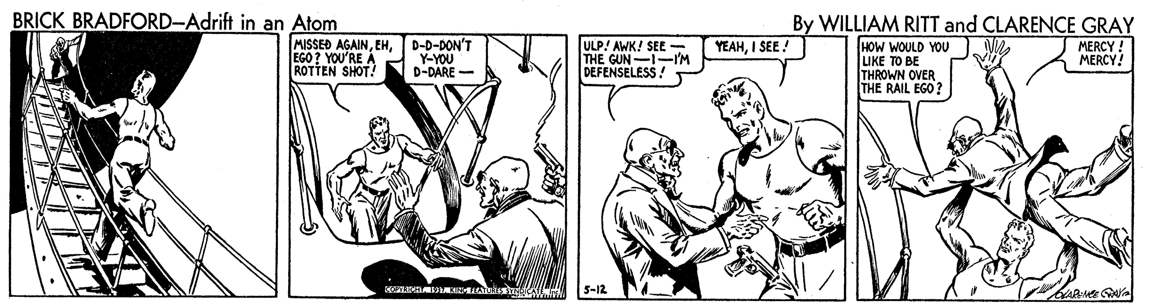 Parallel OCR: BRICK BRADFORD-Adrift in an Atom By WILLIAM RITT and CLARENCE GRAY MISSED AGAINEGO ? YOU'RE A ROTTEN SHOT! D-D-DON'T Y-YOU D-DARE YEAHI SEE ! ULP! AWK! SEE - THE GUN-I-I'M DEFENSELESS ! HOW WOULD YOU LIKE TO BE THROWN OVER THE RAIL EGO? MERCY. MERCY 5-12 ARM AYa BRICK BRADFORD-Adrift in an Atom By WILLIAM RITT and CLARENCE GRAY MISSED AGAINEGO ? YOU'RE A ROTTEN SHOT! D-D-DON'T Y-YOU D-DARE YEAHI SEE ! ULP! AWK! SEE - THE GUN-I-I'M DEFENSELESS ! HOW WOULD YOU LIKE TO BE THROWN OVER THE RAIL EGO? MERCY. MERCY 5-12 ARM AYa