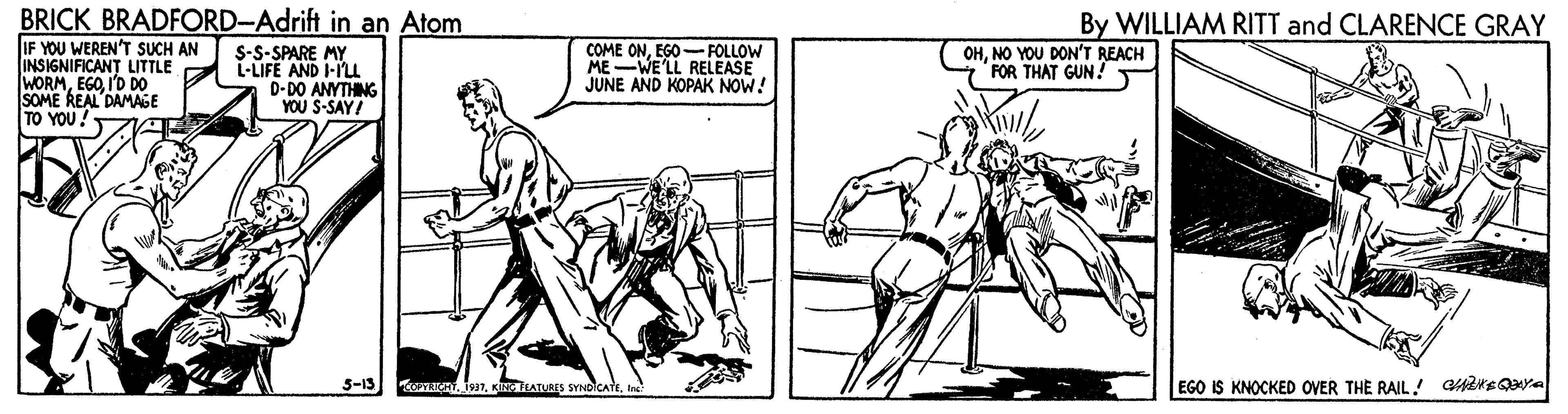 Cartoon OCR: BRICK BRADFORD-Adrift in an Atom IF YOU WEREN'T SUCH AN INSIGNIFICANT LITTLE WORMI'D D0 SOME REAL DAMAGE TO YOU By WILLIAM RITT and CLARENCE GRAY S-S-SPARE MY L-LIFE AND I-IL D-DO ANYTHING YOU S-SAY! COME ONEGO- FOLLOW MEWE'LL RELEASE JUNE AND KOPAK NOW! OHNO YOU DON'T REACH FOR THAT GUN! 5-15 ana nIn EGO IS KNOCKED OVER THE RAIL ! aareQya BRICK BRADFORD-Adrift in an Atom IF YOU WEREN'T SUCH AN INSIGNIFICANT LITTLE WORMI'D D0 SOME REAL DAMAGE TO YOU By WILLIAM RITT and CLARENCE GRAY S-S-SPARE MY L-LIFE AND I-IL D-DO ANYTHING YOU S-SAY! COME ONEGO- FOLLOW MEWE'LL RELEASE JUNE AND KOPAK NOW! OHNO YOU DON'T REACH FOR THAT GUN! 5-15 ana nKizEATURES SYNDICAttIn EGO IS KNOCKED OVER THE RAIL ! aareQya