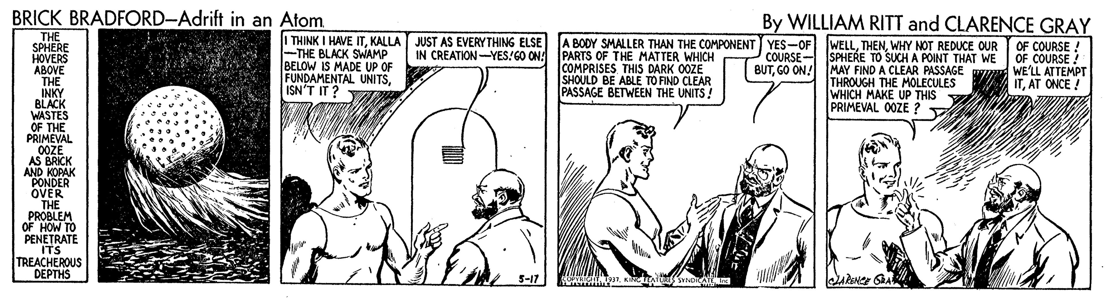 Adaptation OCR: BRICK BRADFORD-Adrift in an Atom. By WILLIAM RITT and CLARENCE GRAY THE SPHERE HOVERS ABOVE THE INKY BLACK WASTES OF THE PRIMEVAL 0ÖZE AS BRICK AND KOPAK PONDER OVER THE PROBLEM OF HOW TO PENETRATE ITS TREACHEROUS DEPTHS I THINK I HAVE ITKALLA JUST AS EVERYTHING ELSE -THE BLACK SWAMP BELOW IS MADE UP OF FUNDAMENTAL UNITSISN'T IT ? IN CREATION-YES!GO ON PARTS OF THE MATTER WHICH COMPRISES THIS DARK 0OZE SHOULD BE ABLE TO FIND CLEAR PASSAGE BETWEEN THE UNITS! A BODY SMALLER THAN THE COMPONENT YES-OF WELLWHY NOT REDUCE OUR COURSE- BUTGO ON! SPHERE TO SUCHA POINT THAT WE MAY FIND A CLEAR PASSAGE THROUGH THE MOLECULES WHICH MAKE UP THIS PRIMEVAL 0OZE ? OF COURSE ! OF COURSE ! WE'LL ATTEMPT ITAT ONCE! Y 5-17 COPA TeTKINC TEATORS SYNOTCATEI ARENC SRA BRICK BRADFORD-Adrift in an Atom. By WILLIAM RITT and CLARENCE GRAY THE SPHERE HOVERS ABOVE THE INKY BLACK WASTES OF THE PRIMEVAL 0ÖZE AS BRICK AND KOPAK PONDER OVER THE PROBLEM OF HOW TO PENETRATE ITS TREACHEROUS DEPTHS I THINK I HAVE ITKALLA JUST AS EVERYTHING ELSE -THE BLACK SWAMP BELOW IS MADE UP OF FUNDAMENTAL UNITSISN'T IT ? IN CREATION-YES!GO ON PARTS OF THE MATTER WHICH COMPRISES THIS DARK 0OZE SHOULD BE ABLE TO FIND CLEAR PASSAGE BETWEEN THE UNITS! A BODY SMALLER THAN THE COMPONENT YES-OF WELLWHY NOT REDUCE OUR COURSE- BUTGO ON! SPHERE TO SUCHA POINT THAT WE MAY FIND A CLEAR PASSAGE THROUGH THE MOLECULES WHICH MAKE UP THIS PRIMEVAL 0OZE ? OF COURSE ! OF COURSE ! WE'LL ATTEMPT ITAT ONCE! Y 5-17 COPA TeTKINC TEATORS SYNOTCATEI ARENC SRA