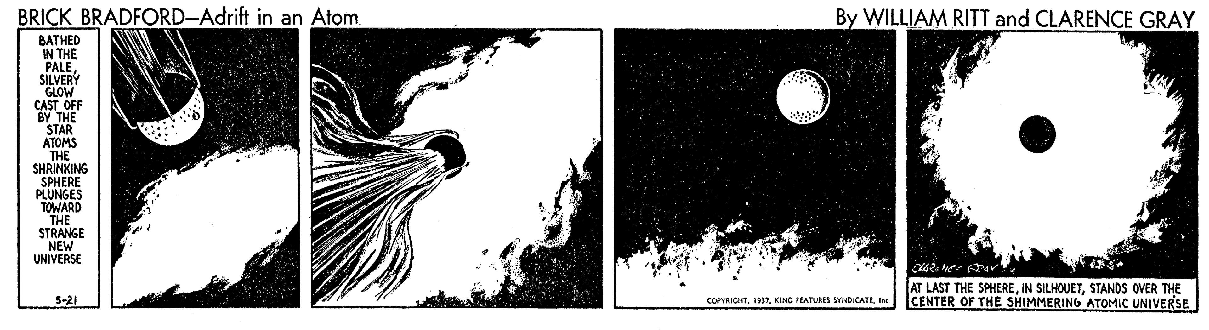 Visual arts OCR: BRICK BRADFORD-Adrift in an AtomBy WILLIAM RITT and CLARENCE GRAY ??THED IN THE PALESILVERY GLOW CAST OFF BY THE STAR ATOMS THE SHRINKING SPHERE PLUNGES TOWARD THE STRANGE NEW UNIVERSE AT LAST THE SPHERESTANDS OVER THE CENTER OF THE SHIMMERING ATOMIC UNIVERSE 5-21 COPYRICHTIne BRICK BRADFORD-Adrift in an AtomBy WILLIAM RITT and CLARENCE GRAY ??THED IN THE PALESILVERY GLOW CAST OFF BY THE STAR ATOMS THE SHRINKING SPHERE PLUNGES TOWARD THE STRANGE NEW UNIVERSE AT LAST THE SPHEREIN SILHOUETSTANDS OVER THE CENTER OF THE SHIMMERING ATOMIC UNIVERSE 5-21 COPYRICHTKING FEATURES SVINDICATE