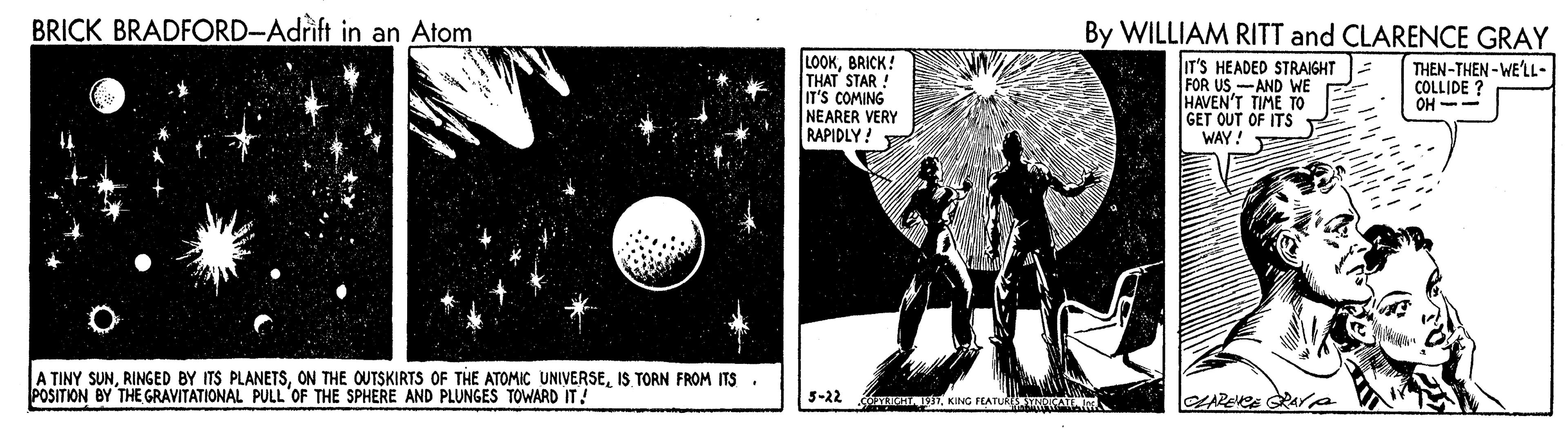 Graphic design OCR: BRICK BRADFORD-Adrift in an Atom By WILLIAM RITT and CLARENCE GRAY LOOKBRICK! THAT STAR ! IT'S COMING NEARER VERY RAPIDLY! IT'S HEADED STRAIGHT FOR US-AND WE HAVEN'T TIME TO GET OUT OF ITS WAY! THEN-THEN - WE'LL- COLLIDE ? OH -- A TINY SUNIS TORN FROM ITS POSITION BY THE GRAVITATIONAL PULL 'OF THE SPHERE AND PLUNGES TOWARD IT! 5-22 aKING FLATU A BRICK BRADFORD-Adrift in an Atom By WILLIAM RITT and CLARENCE GRAY LOOKBRICK! THAT STAR ! IT'S COMING NEARER VERY RAPIDLY! IT'S HEADED STRAIGHT FOR US-AND WE HAVEN'T TIME TO GET OUT OF ITS WAY! THEN-THEN - WE'LL- COLLIDE ? OH -- A TINY SUNRINGED BY ITS PLANETSON THE OUTSKIRTS OF THE ATOMIC UNIVERSEIS TORN FROM ITS POSITION BY THE GRAVITATIONAL PULL 'OF THE SPHERE AND PLUNGES TOWARD IT! 5-22 aKING FLATU A