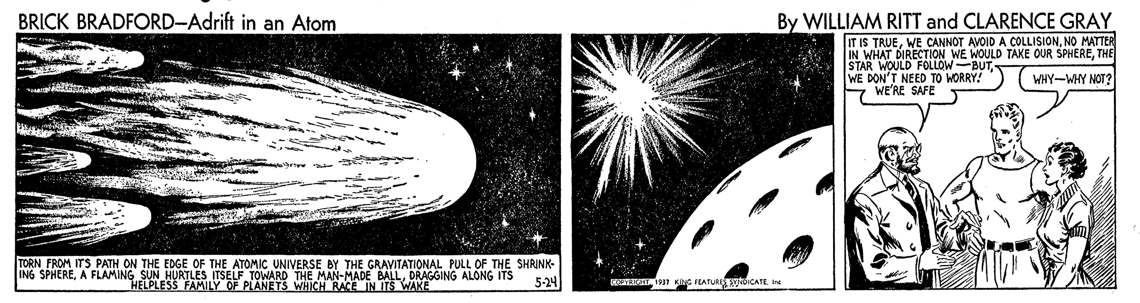 Art OCR: BRICK BRADFORD-Adrift in an Atom By WILLIAM RITT and CLARENCE GRAY IT IS TRUENO MATTER IN WHAT DIRECTION WE WOULD TAKE OUR SPHERETHE STAR WOULD FOLLOW-BUTWHY-WHY NOT? WE'RE SAFE TORN FROM ITS PATH ON THE EDGE OF THE ATOMIC UNIVERSE BY THE GRAVITATIONAL PULL OF THE SHRINK- ING SPHEREDRAGGING ALONG ITS HELPLESS FAMILY OF PLANETS WHICH RACE IN ITS WAKE 5-24 RT 1917 KING FEATURI DICATEIne BRICK BRADFORD-Adrift in an Atom By WILLIAM RITT and CLARENCE GRAY IT IS TRUEWE CANNOT AVOID A COLLISIONNO MATTER IN WHAT DIRECTION WE WOULD TAKE OUR SPHERETHE STAR WOULD FOLLOW-BUTWHY-WHY NOT? WE'RE SAFE TORN FROM ITS PATH ON THE EDGE OF THE ATOMIC UNIVERSE BY THE GRAVITATIONAL PULL OF THE SHRINK- ING SPHEREA FLAMING SUN HURTLES ITSELF TOWARD THE MAN-MADE BALLDRAGGING ALONG ITS HELPLESS FAMILY OF PLANETS WHICH RACE IN ITS WAKE 5-24 RT 1917 KING FEATURI DICATE