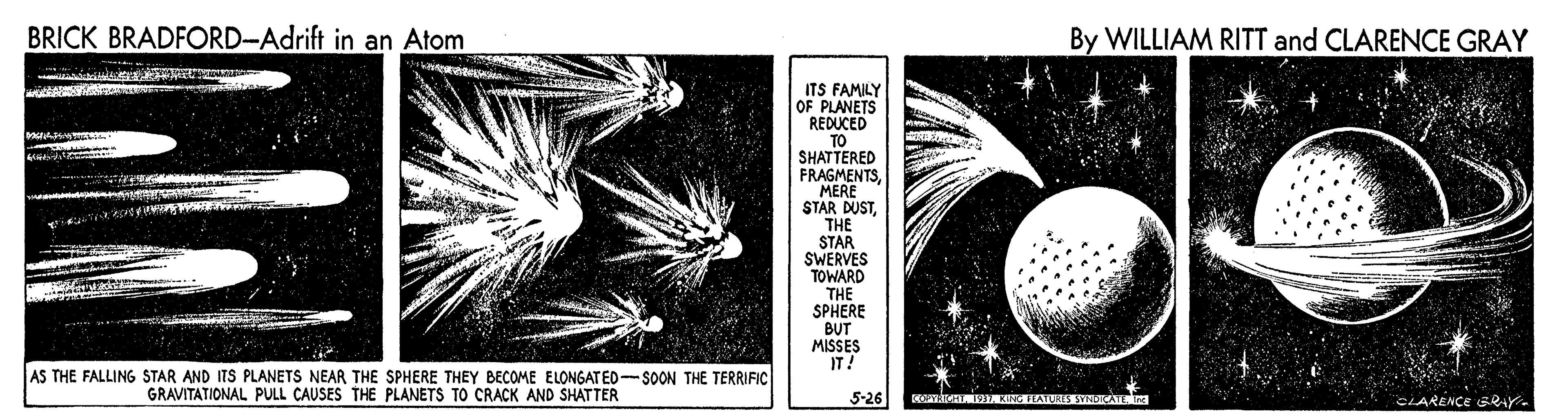 Pattern OCR: BRICK BRADFORD-Adrift in an Atom By WILLIAM RITT and CLARENCE GRAY ITS FAMILY OF PLANETS REDUCED TO SHATTERED FRAGMENTSMERE STAR DUSTTHE STAR SWERVES TOWARD THE SPHERE BUT MISSES IT! AS THE FALLING STAR AND ITS PLANETS NEAR THE SPHERE THEY BECOME ELONGATED-SOON THE TERRIFIC GRAVITATIONAL PULL CAUSES THE PLANETS TO CRACK AND SHATTER 5-26 IAKNG FEATURS SYNDATEm CLARENCE GRAY- BRICK BRADFORD-Adrift in an Atom By WILLIAM RITT and CLARENCE GRAY ITS FAMILY OF PLANETS REDUCED TO SHATTERED FRAGMENTSMERE STAR DUSTTHE STAR SWERVES TOWARD THE SPHERE BUT MISSES IT! AS THE FALLING STAR AND ITS PLANETS NEAR THE SPHERE THEY BECOME ELONGATED-SOON THE TERRIFIC GRAVITATIONAL PULL CAUSES THE PLANETS TO CRACK AND SHATTER 5-26 IAKNG FEATURS SYNDATEm CLARENCE GRAY-