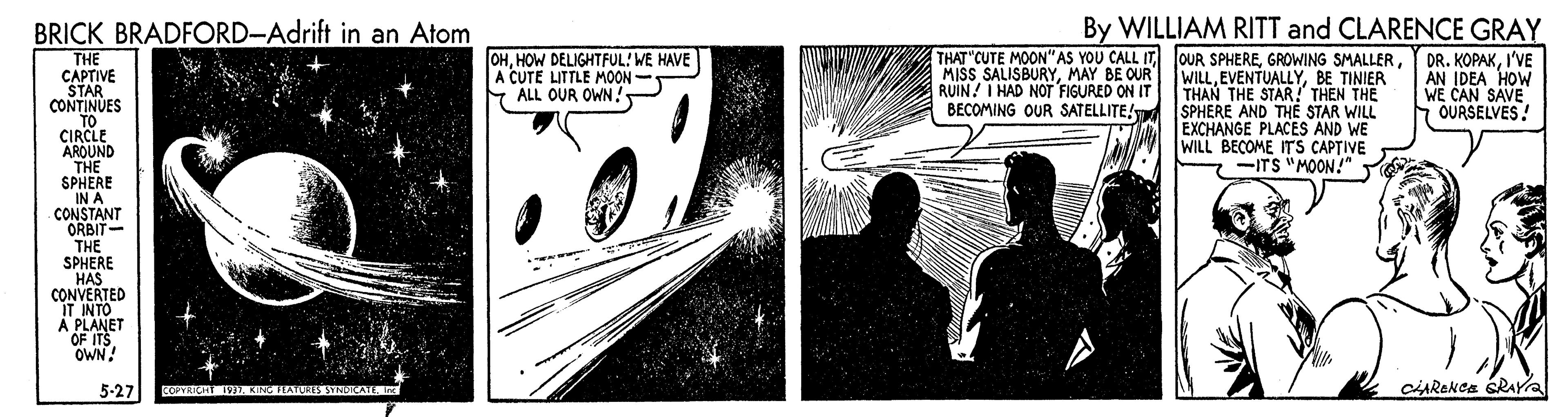 Design OCR: BRICK BRADFORD-Adrift in an Atom By WILLIAM RITT and CLARENCE GRAY OHHOW DELIGHTFUL! WE HAVE A CUTE LITTLE MOON- Y ALL OUR OWNMAY BE OUR RUIN! I HAD NOT FIGURED ON IT BECOMING OUR SATELLITE/ OUR SPHEREBE TINIER THAN THE STAR! THEN THE SPHERE AND THE STAR WILL EXCHANGE PLACES AND WE WILL BECOME ITS CAPTIVE - -ITS "MOON!" Y DR. KOPAKI'VE AN IDEA HOW WE CAN SAVE OURSELVES! THE CAPTIVE STAR CONTINUES TO CIRCLE AROUND THE SPHERE IN A CONSTANT ORBIT- THE SPHERE HAS CONVERTED IT INTO A PLANET OF ITS OWN! 5-27 CARekca sRAYa EOPTRICH 7. KING HATUR3 YNDICATE I BRICK BRADFORD-Adrift in an Atom By WILLIAM RITT and CLARENCE GRAY OHHOW DELIGHTFUL! WE HAVE A CUTE LITTLE MOON- Y ALL OUR OWNTHAT"CUTE MOON" AS YOU CALL ITMISS SALISBURYMAY BE OUR RUIN! I HAD NOT FIGURED ON IT BECOMING OUR SATELLITE/ OUR SPHEREGROWING SMALLERBE TINIER THAN THE STAR! THEN THE SPHERE AND THE STAR WILL EXCHANGE PLACES AND WE WILL BECOME ITS CAPTIVE - -ITS "MOON!" Y DR. KOPAKI'VE AN IDEA HOW WE CAN SAVE OURSELVES! THE CAPTIVE STAR CONTINUES TO CIRCLE AROUND THE SPHERE IN A CONSTANT ORBIT- THE SPHERE HAS CONVERTED IT INTO A PLANET OF ITS OWN! 5-27 CARekca sRAYa EOPTRICH 7. KING HATUR3 YNDICATE I