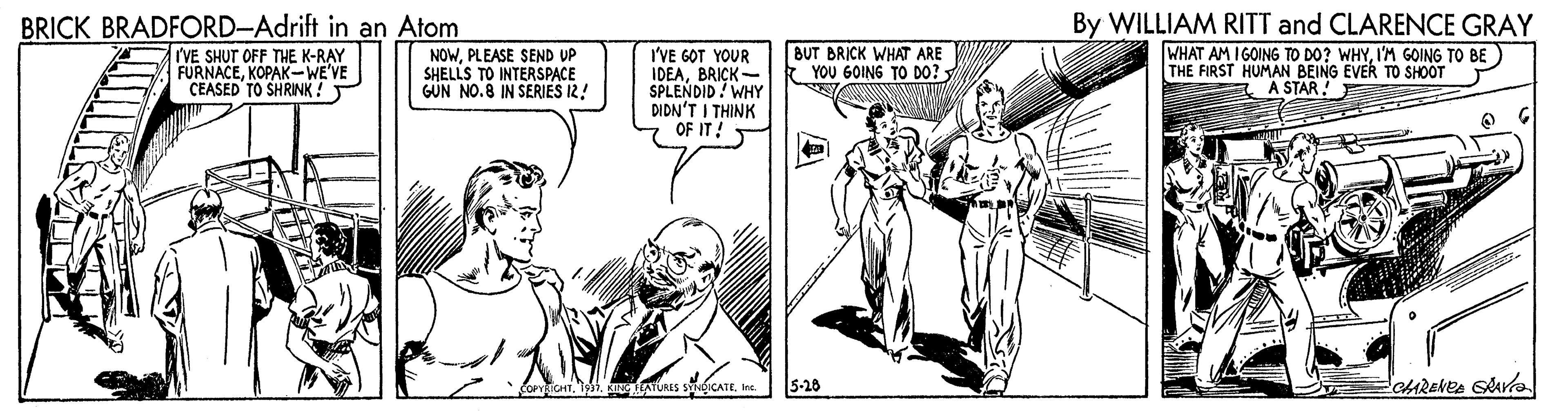 Parallel OCR: BRICK BRADFORD-Adrift in an Atom I'VE SHUT OFF THE K-RAY FURNACEKOPAK-WE'VE ÇEASED TO SHRINK ! I'VE GOT YOUR IDEABRICK- SPLENDID! WHY DIDN'T I THINK OF IT! By WILLIAM RITT and CLARENCE GRAY WHAT AM IGOING TO DO? WHYIM GOING TO BE THE FIRST HUMAN BEING EVER TO SHOOT E A STAR NOWPLEASE SEND UP SHELLS TO INTERSPACE GÜN NO.8 IN SERIES 12! BUT BRICK WHAT ARE YOU GOING TO D0? 11. TURES SICATEIre. 5-26 BRICK BRADFORD-Adrift in an Atom I'VE SHUT OFF THE K-RAY FURNACEKOPAK-WE'VE ÇEASED TO SHRINK ! I'VE GOT YOUR IDEABRICK- SPLENDID! WHY DIDN'T I THINK OF IT! By WILLIAM RITT and CLARENCE GRAY WHAT AM IGOING TO DO? WHYIM GOING TO BE THE FIRST HUMAN BEING EVER TO SHOOT E A STAR NOWPLEASE SEND UP SHELLS TO INTERSPACE GÜN NO.8 IN SERIES 12! BUT BRICK WHAT ARE YOU GOING TO D0? 11. TURES SICATEIre. 5-26