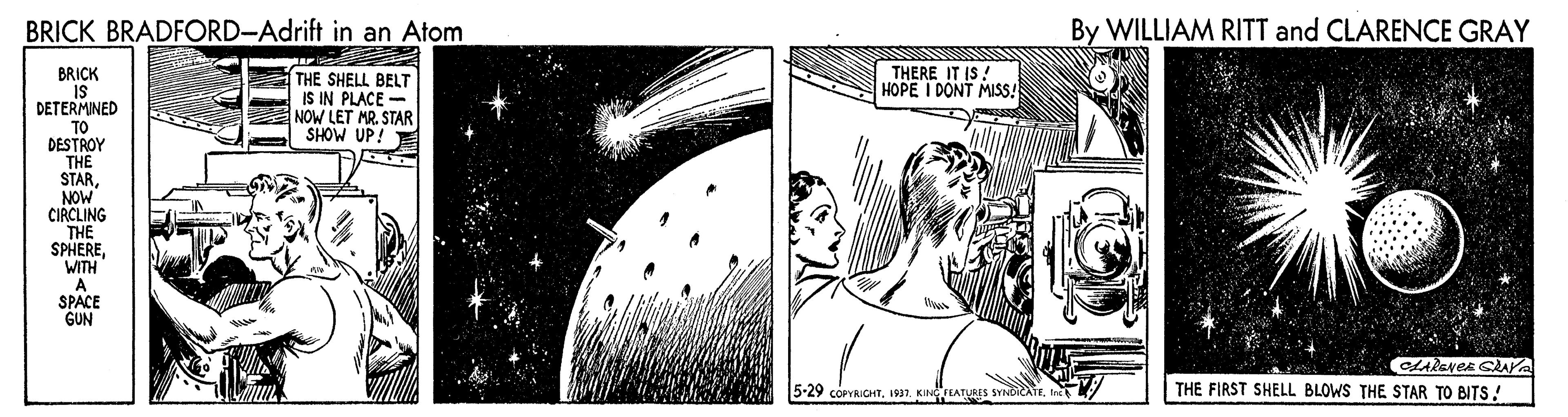 Illustration OCR: BRICK BRADFORD-Adrift in an Atom By WILLIAM RITT and CLARENCE GRAY BRICK IS DETERMINED THE SHELL BELT IS IN PLACE - NOW LET MR. STAR SHOW UP! E THERE IT IS! HOPE I DONT MISS! TO DESTROY THE STARNOW CIRCLING THE SPHEREWITH A SPACE GUN 5-29 corYRICHTI1937. KINGFTATURES SYNDICA THE FIRST SHELL BLOWS THE STAR TO BITS! BRICK BRADFORD-Adrift in an Atom By WILLIAM RITT and CLARENCE GRAY BRICK IS DETERMINED THE SHELL BELT IS IN PLACE - NOW LET MR. STAR SHOW UP! E THERE IT IS! HOPE I DONT MISS! TO DESTROY THE STARNOW CIRCLING THE SPHEREWITH A SPACE GUN 5-29 corYRICHTI1937. KINGFTATURES SYNDICA THE FIRST SHELL BLOWS THE STAR TO BITS!