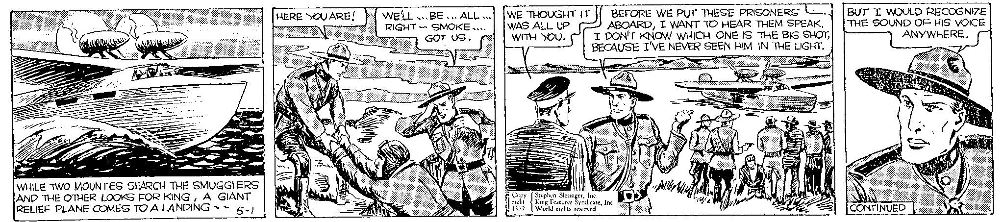 Line OCR: WHILE TWO MOUNTIES SEARCH THE SMUGGLERS AND THE OTHER LOOKS FOR KINGA GIANT RELIEF PLANE COMES TO A LANDING ~~ 5-1 HERE YOU ARE! WE'LL BE. ALL... RIGHT SMOKE.... GOT US. WE THOUGHT IT WAS ALL UP WITH YOU. Copy night 1937 BEFORE WE PUT THESE PRISONERS ABOARDI WANT TO HEAR THEM SPEAK. I DON'T KNOW WHICH ONE IS THE BIG SHOTBECAUSE I'VE NEVER SEEN HIM IN THE LIGHT. Stephen SlesingerInc. King Features SyndicateInc World rights reserved TOS BUT I WOULD RECOGNIZE THE SOUND OF HIS VOICE ANYWHERE. CONTINUED WHILE TWO MOUNTIES SEARCH THE SMUGGLERS AND THE OTHER LOOKS FOR KINGA GIANT RELIEF PLANE COMES TO A LANDING ~~ 5-1 HERE YOU ARE ! WE'LL BE . ALL ... RIGHT SMOKE .... GOT US . WE THOUGHT IT WAS ALL UP WITH YOU . Copy night 1937 BEFORE WE PUT THESE PRISONERS ABOARDI WANT TO HEAR THEM SPEAK . I DON'T KNOW WHICH ONE IS THE BIG SHOTBECAUSE I'VE NEVER SEEN HIM IN THE LIGHT . Stephen SlesingerInc. King Features SyndicateInc World rights reserved TOS BUT I WOULD RECOGNIZE THE SOUND OF HIS VOICE ANYWHERE . CONTINUED