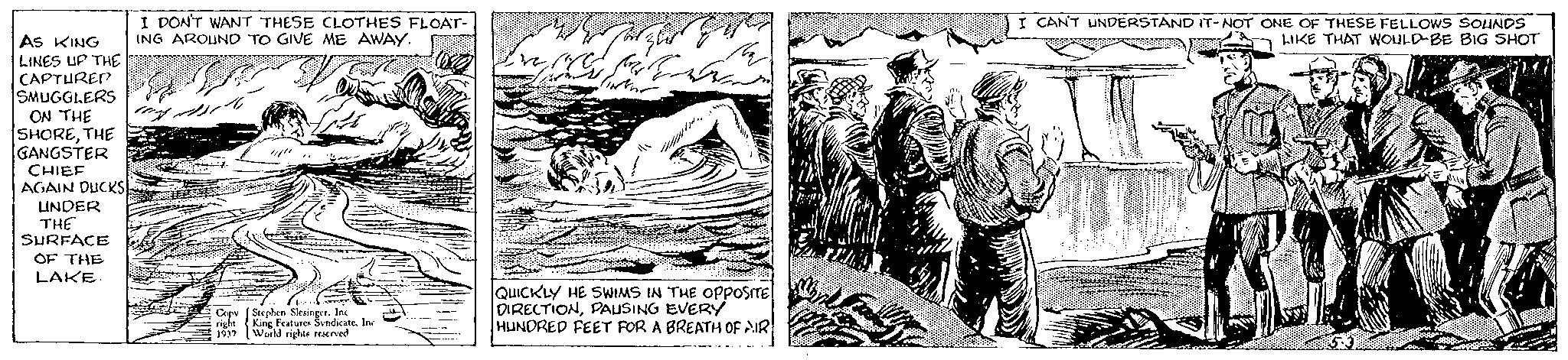Visual arts OCR: AS KING LINES UP THE CAPTURED SMUGGLERS ON THE SHORETHE GANGSTER CHIEF AGAIN DUCKS UNDER THE SURFACE OF THE LAKE. I DON'T WANT THESE CLOTHES FLOAT- ING AROUND TO GIVE ME AWAY. my. Ljub Copy Stephen Slesinger. Inc right King Features SyndicateInc. 1937 World rights reserved ve 10 ford TINNEN M ?? ?? ??? ?? ?? QUICKLY HE SWIMS IN THE OPPOSITE DIRECTIONPAUSING EVERY HUNDRED FEET FOR A BREATH OF AIR M I CAN'T UNDERSTAND IT-NOT ONE OF THESE FELLOWS SOUNDS LIKE THAT WOULD BE BIG SHOT 1888 CASINDS AS KING LINES UP THE CAPTURED SMUGGLERS ON THE SHORETHE GANGSTER CHIEF AGAIN DUCKS UNDER THE SURFACE OF THE LAKE . I DON'T WANT THESE CLOTHES FLOAT ING AROUND TO GIVE ME AWAY . my . Ljub Copy Stephen Slesinger . Inc right King Features SyndicateInc. 1937 World rights reserved ve 10 ford TINNEN M ?? ?? ??? ?? ?? QUICKLY HE SWIMS IN THE OPPOSITE DIRECTIONPAUSING EVERY HUNDRED FEET FOR A BREATH OF AIR M I CAN'T UNDERSTAND IT - NOT ONE OF THESE FELLOWS SOUNDS LIKE THAT WOULD BE BIG SHOT 1888 CASINDS