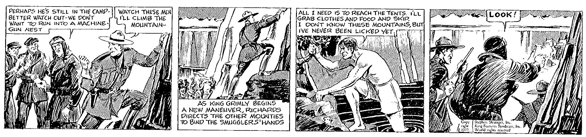 Line art OCR: PERHAPS HE'S STILL IN THE CAMP. BETTER WATCH OUT-WE DON'T WANT TO RUN INTO A MACHINE GUN NEST WATCH THESE MEN I'LL CLIMB THE MOUNTAIN 835 AS KING GRIMLY BEGINS A NEW MANEUVERRICHARDS DIRECTS THE OTHER MOUNTIES TO BIND THE SMUGGLERS'HANDS ALL I NEED IS TO REACH THE TENTS. I'LL GRAB CLOTHES AND FOOD AND SKIPBUT I'VE NEVER BEEN LICKED YET500 LOOK! Copy Stephen SlesingerInc. right King Features SyndicateInc. 1937 World rights reserved fat PERHAPS HE'S STILL IN THE CAMP . BETTER WATCH OUT - WE DON'T WANT TO RUN INTO A MACHINE GUN NEST WATCH THESE MEN I'LL CLIMB THE MOUNTAIN 835 AS KING GRIMLY BEGINS A NEW MANEUVERRICHARDS DIRECTS THE OTHER MOUNTIES TO BIND THE SMUGGLERS'HANDS ALL I NEED IS TO REACH THE TENTS . I'LL GRAB CLOTHES AND FOOD AND SKIPI DON'T KNOW THESE MOUNTAINSBUT I'VE NEVER BEEN LICKED YET500 LOOK ! Copy Stephen SlesingerInc. right King Features SyndicateInc. 1937 World rights reserved fat