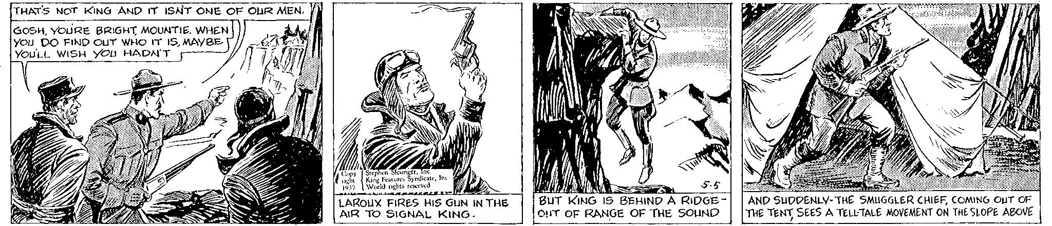 Working animal OCR: THAT'S NOT KING AND IT ISN'T ONE OF OUR MEN. GOSHMOUNTIE. WHEN YOU DO FIND OUT WHO IT ISMAYBE YOU'LL WISH YOU HADN'T Copy Stephen SlesingérInc. night King Features SyndicateInc 1937 World rights reserved V D LAROUX FIRES HIS GUN IN THE AIR TO SIGNAL KING. 5.5 BUT KING IS BEHIND A RIDGE OUT OF RANGE OF THE SOUND AND SUDDENLY-THE SMUGGLER CHIEFCOMING OUT OF THE TENT SEES A TELLTALE MOVEMENT ON THE SLOPE ABOVE THAT'S NOT KING AND IT ISN'T ONE OF OUR MEN . GOSHYOU'RE BRIGHTMOUNTIE . WHEN YOU DO FIND OUT WHO IT ISMAYBE YOU'LL WISH YOU HADN'T Copy Stephen SlesingérInc. night King Features SyndicateInc 1937 World rights reserved V D LAROUX FIRES HIS GUN IN THE AIR TO SIGNAL KING . 5.5 BUT KING IS BEHIND A RIDGE OUT OF RANGE OF THE SOUND AND SUDDENLY - THE SMUGGLER CHIEFCOMING OUT OF THE TENT SEES A TELLTALE MOVEMENT ON THE SLOPE ABOVE