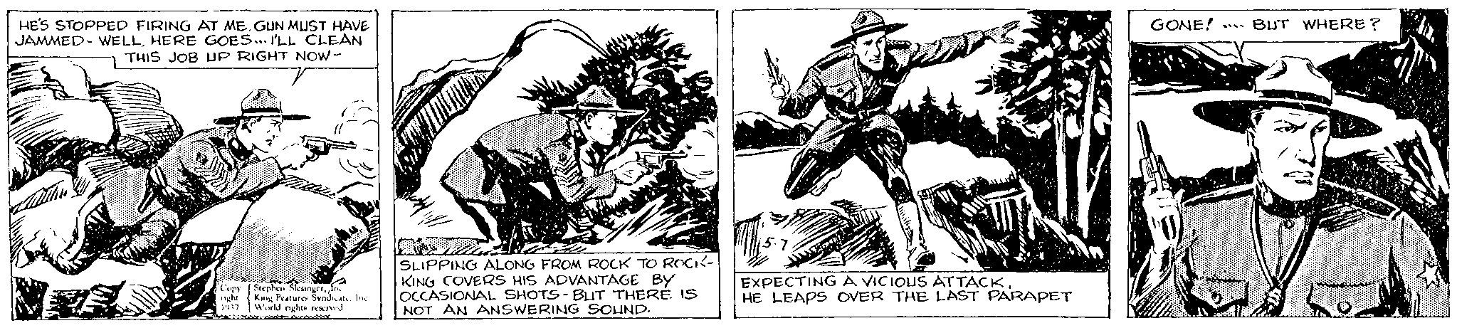 Fiction OCR: HE'S STOPPED FIRING AT ME. GUN MUST HAVE JAMMED- WELLHERE GOES... I'LL CLEAN THIS JOB UP RIGHT NOW - Copy (Stephen SlesingerIn night King Features Syndicate. Inc World rights reserved wwwcoopt ovoutier 1937 Vi SLIPPING ALONG FROM ROCK TO ROCK- KING COVERS HIS ADVANTAGE BY OCCASIONAL SHOTS-BUT THERE IS NOT AN ANSWERING SOUND. 5.7 EXPECTING A VICIOUS ATTACKHE LEAPS OVER THE LAST PARAPET GONE! BUT WHERE? N Wine HE'S STOPPED FIRING AT ME . GUN MUST HAVE JAMMED- WELLHERE GOES ... I'LL CLEAN THIS JOB UP RIGHT NOW - Copy ( Stephen SlesingerIn night King Features Syndicate . Inc World rights reserved wwwcoopt ovoutier 1937 Vi SLIPPING ALONG FROM ROCK TO ROCK KING COVERS HIS ADVANTAGE BY OCCASIONAL SHOTS - BUT THERE IS NOT AN ANSWERING SOUND . 5.7 EXPECTING A VICIOUS ATTACKHE LEAPS OVER THE LAST PARAPET GONE ! BUT WHERE ? N Wine
