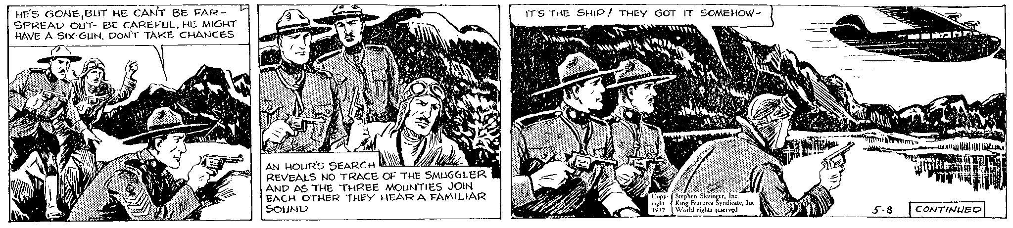 Design OCR: HE'S GONEBUT HE CAN'T BE FAR- SPREAD OUT- BE CAREFULHE MIGHT HAVE A SIX-GUNDON'T TAKE CHANCES AN HOUR'S SEARCH REVEALS NO TRACE OF THE SMUGGLER AND AS THE THREE MOUNTIES JOIN EACH OTHER THEY HEAR A FAMILIAR SOUND IT'S THE SHIP! THEY GOT IT SOMEHOW- Copy Stephen SlesingerInc. 1ight King Features SyndicateInc 1937 World rights reserved 5.8 CONTINUED HE'S GONEBUT HE CAN'T BE FAR SPREAD OUT- BE CAREFULHE MIGHT HAVE A SIX - GUNDON'T TAKE CHANCES AN HOUR'S SEARCH REVEALS NO TRACE OF THE SMUGGLER AND AS THE THREE MOUNTIES JOIN EACH OTHER THEY HEAR A FAMILIAR SOUND IT'S THE SHIP ! THEY GOT IT SOMEHOW Copy Stephen SlesingerInc. 1ight King Features SyndicateInc 1937 World rights reserved 5.8 CONTINUED